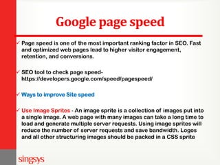 Google page speed
 Page speed is one of the most important ranking factor in SEO. Fast
and optimized web pages lead to higher visitor engagement,
retention, and conversions.
 SEO tool to check page speed-
https://developers.google.com/speed/pagespeed/
 Ways to improve Site speed
 Use Image Sprites - An image sprite is a collection of images put into
a single image. A web page with many images can take a long time to
load and generate multiple server requests. Using image sprites will
reduce the number of server requests and save bandwidth. Logos
and all other structuring images should be packed in a CSS sprite
 