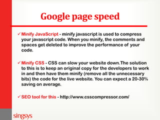 Google page speed
Minify JavaScript - minify javascript is used to compress
your javascript code. When you minify, the comments and
spaces get deleted to improve the performance of your
code.
Minify CSS - CSS can slow your website down.The solution
to this is to keep an original copy for the developers to work
in and then have them minify (remove all the unnecessary
bits) the code for the live website. You can expect a 20-30%
saving on average.
SEO tool for this - http://www.csscompressor.com/
 