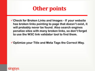 Other points
Check for Broken Links and Images - If your website
has broken links pointing to page that doesn’t exist, it
will probably never be found. Also search engines
penalize sites with many broken links, so don’t forget
to use the W3C link validator tool to find them.
Optimize your Title and Meta Tags the Correct Way.
 