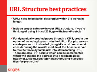 URL Structure best practices
URLs need to be static, descriptive within 3-5 words in
length.
Include proper category in your URL structure. If you're
thinking of using 114/cat223/, go with /brand/reebok
For dynamically created pages through a CMS, create the
option of including keywords in the URL. ( For php we can
create proper url instead of giving id's in url. You should
consider using the rewrite module of the Apache server
to rewrite those dynamic urls into static looking URL,
There are also PHP scripts which can be implemented
which will change the address into a readable page.)
http://net.tutsplus.com/tutorials/other/using-htaccess-
files-for-pretty-urls/
 