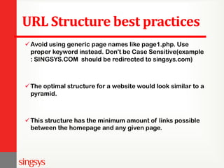 URL Structure best practices
Avoid using generic page names like page1.php. Use
proper keyword instead. Don't be Case Sensitive(example
: SINGSYS.COM should be redirected to singsys.com)
The optimal structure for a website would look similar to a
pyramid.
This structure has the minimum amount of links possible
between the homepage and any given page.
 