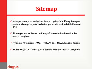 Sitemap
 Always keep your website sitemap up to date. Every time you
make a change to your website, generate and publish the new
one.
 Sitemaps are an important way of communication with the
search engines.
 Types of Sitemaps - XML, HTML, Video, News, Mobile, Image
 Don't forget to submit your sitemap to Major Search Engines
 