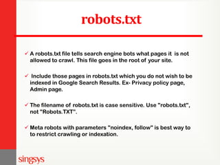 robots.txt
 A robots.txt file tells search engine bots what pages it is not
allowed to crawl. This file goes in the root of your site.
 Include those pages in robots.txt which you do not wish to be
indexed in Google Search Results. Ex- Privacy policy page,
Admin page.
 The filename of robots.txt is case sensitive. Use "robots.txt",
not "Robots.TXT”.
 Meta robots with parameters "noindex, follow" is best way to
to restrict crawling or indexation.
 
