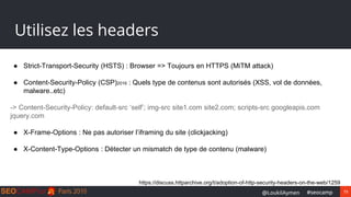73#seocamp@LoukilAymen
Utilisez les headers
● Strict-Transport-Security (HSTS) : Browser => Toujours en HTTPS (MiTM attack)
● Content-Security-Policy (CSP)2016 : Quels type de contenus sont autorisés (XSS, vol de données,
malware..etc)
-> Content-Security-Policy: default-src ‘self’; img-src site1.com site2.com; scripts-src googleapis.com
jquery.com
● X-Frame-Options : Ne pas autoriser l’iframing du site (clickjacking)
● X-Content-Type-Options : Détecter un mismatch de type de contenu (malware)
https://discuss.httparchive.org/t/adoption-of-http-security-headers-on-the-web/1259
 