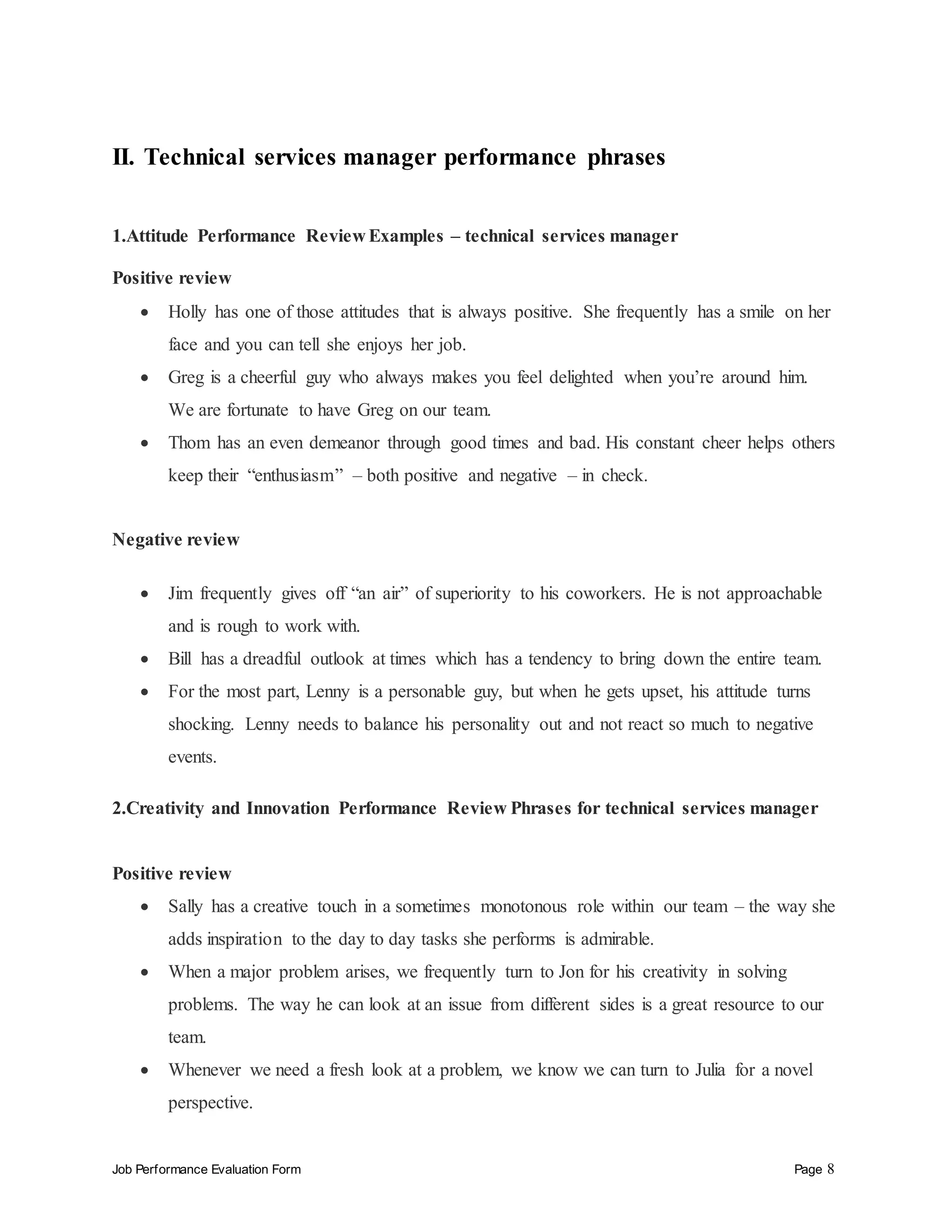 Job Performance Evaluation Form Page 8
II. Technical services manager performance phrases
1.Attitude Performance Review Examples – technical services manager
Positive review
 Holly has one of those attitudes that is always positive. She frequently has a smile on her
face and you can tell she enjoys her job.
 Greg is a cheerful guy who always makes you feel delighted when you’re around him.
We are fortunate to have Greg on our team.
 Thom has an even demeanor through good times and bad. His constant cheer helps others
keep their “enthusiasm” – both positive and negative – in check.
Negative review
 Jim frequently gives off “an air” of superiority to his coworkers. He is not approachable
and is rough to work with.
 Bill has a dreadful outlook at times which has a tendency to bring down the entire team.
 For the most part, Lenny is a personable guy, but when he gets upset, his attitude turns
shocking. Lenny needs to balance his personality out and not react so much to negative
events.
2.Creativity and Innovation Performance Review Phrases for technical services manager
Positive review
 Sally has a creative touch in a sometimes monotonous role within our team – the way she
adds inspiration to the day to day tasks she performs is admirable.
 When a major problem arises, we frequently turn to Jon for his creativity in solving
problems. The way he can look at an issue from different sides is a great resource to our
team.
 Whenever we need a fresh look at a problem, we know we can turn to Julia for a novel
perspective.
 