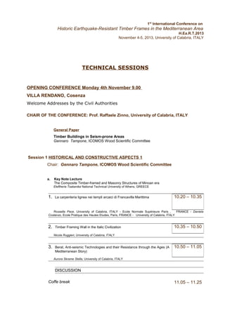 1st International Conference on

Historic Earthquake-Resistant Timber Frames in the Mediterranean Area
H.Ea.R.T.2013
November 4-5, 2013, University of Calabria, ITALY

TECHNICAL SESSIONS

OPENING CONFERENCE Monday 4th November 9.00
VILLA RENDANO, Cosenza
Welcome Addresses by the Civil Authorities
CHAIR OF THE CONFERENCE: Prof. Raffaele Zinno, University of Calabria, ITALY
General Paper
Timber Buildings in Seism-prone Areas
Gennaro Tampone, ICOMOS Wood Scientific Committee

Session 1 HISTORICAL AND CONSTRUCTIVE ASPECTS 1
Chair: Gennaro Tampone, ICOMOS Wood Scientific Committee
a.

Key Note Lecture
The Composite Timber-framed and Masonry Structures of Minoan era
Eleftheria Tsakanika National Technical University of Athens, GREECE

1.

La carpenteria lignea nei templi arcaici di Francavilla Marittima

10.20 – 10.35

Rossella Pace, University of Calabria, ITALY - Ecole Normale Supérieure Paris ,
FRANCE - Daniela
Costanzo, Ecole Pratique des Hautes Etudes, Paris, FRANCE - University of Calabria, ITALY

2.

Timber Framing Wall in the Italic Civilization

10.35 – 10.50

Nicola Ruggieri, University of Calabria, ITALY

3.

Berat, Anti-seismic Technologies and their Resistance through the Ages (A
Mediterranean Story)

10.50 – 11.05

Aurora Skrame Stella, University of Calabria, ITALY

DISCUSSION
Coffe break

11.05 – 11.25

 