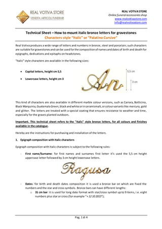 REAL VOTIVASTORE
Online funeralaccessories shop
www.realvotivastore.com
info@realvotivastore.com
Pag. 1 di 4
Technical Sheet – How to mount italic bronze letters for gravestones
Characters style “Italic” or “Palatino Cursive”
Real Votiva produces a wide range of letters and numbers in bronze, steel and porcelain; such characters
are suitable forgravestonesandcanbe usedforthe compositionof namesanddatesof birth and death for
epigraphs, dedications and epitaphs on headstones.
“Italic” style characters are available in the following sizes:
 Capital letters, height cm 5,5
 Lowercase letters, height cm 3
This kind of characters are also available in different marble colour versions, such as Carrara, Botticino,
Black Marquinia,GuatemalaGreen,blackandwhite orinceramismalt,orcolourvariantslike mercury, gold
and glitter. The letters are treated with a special coating that ensures resistance to weather and time,
especially for the graves planted outdoors.
Important. This technical sheet refers to the "Italic" style bronze letters, for all colours and finishes
available in the catalogue.
Hereby are the instructions for purchasing and installation of the letters.
1. Epigraph composition with Italic characters
Epigraph composition with Italic characters is subject to the following rules:
- First name/Surname: for first names and surnames first letter it’s used the 5,5 cm height
uppercase letter followed by 3 cm height lowercase letters.
- Dates: for birth and death dates composition it is used a bronze bar on which are fixed the
numbers and the star and cross symbols. Bronze bars can have different lengths:
o 31 cm bar: it is used for long date format with star/cross symbol up to 9 items, i.e. eight
numbers plus star or cross (for example “+ 12 10 2015”);
 