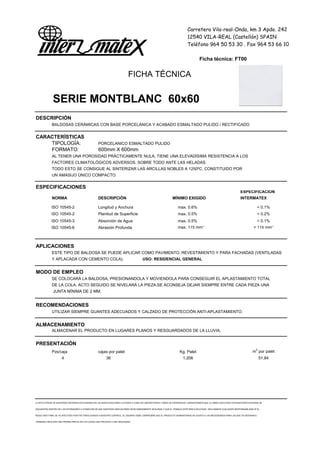 Carretera Vila-real-Onda, km 3 Apdo. 242
12540 VILA-REAL (Castellón) SPAIN
Teléfono 964 50 53 30 . Fax 964 53 66 10
Ficha técnica: FT00
FICHA TÉCNICA
SERIE MONTBLANC 60x60
DESCRIPCIÓN
BALDOSAS CERÁMICAS CON BASE PORCELÁNICA Y ACABADO ESMALTADO PULIDO / RECTIFICADO
CARACTERÍSTICAS
TIPOLOGÍA: PORCELANICO ESMALTADO PULIDO
FORMATO: 600mm X 600mm
AL TENER UNA POROSIDAD PRÁCTICAMENTE NULA, TIENE UNA ELEVADÍSIMA RESISTENCIA A LOS
FACTORES CLIMATOLÓGICOS ADVERSOS, SOBRE TODO ANTE LAS HELADAS.
TODO ESTO SE CONSIGUE AL SINTERIZAR LAS ARCILLAS NOBLES A 1250ºC, CONSTITUIDO POR
UN AMASIJO ÚNICO COMPACTO.
ESPECIFICACIONES
ESPECIFICACION
NORMA DESCRIPCIÓN MÍNIMO EXIGIDO INTERMATEX
ISO 10545-2 Longitud y Anchura max. 0.6% < 0.1%
ISO 10545-2 Planitud de Superficie max. 0.5% < 0.2%
ISO 10545-3 Absorción de Agua max. 0.5% < 0.1%
ISO 10545-6 Abrasión Profunda max. 175 mm3
< 115 mm3
APLICACIONES
ESTE TIPO DE BALDOSA SE PUEDE APLICAR COMO PAVIMENTO, REVESTIMIENTO Y PARA FACHADAS (VENTILADAS
Y APLACADA CON CEMENTO COLA).
MODO DE EMPLEO
SE COLOCARÁ LA BALDOSA, PRESIONANDOLA Y MOVIENDOLA PARA CONSEGUIR EL APLASTAMIENTO TOTAL
DE LA COLA. ACTO SEGUIDO SE NIVELARÁ LA PIEZA.SE ACONSEJA DEJAR SIEMPRE ENTRE CADA PIEZA UNA
JUNTA MÍNIMA DE 2 MM.
RECOMENDACIONES
UTILIZAR SIEMPRE GUANTES ADECUADOS Y CALZADO DE PROTECCIÓN ANTI-APLASTAMIENTO.
ALMACENAMIENTO
ALMACENAR EL PRODUCTO EN LUGARES PLANOS Y RESGUARDADOS DE LA LLUVIA.
PRESENTACIÓN
Pzs/caja cajas por palet Kg. Palet m2
por palet
4 36 1.206 51,84
LA EFECTIVIDAD DE NUESTROS SISTEMAS ESTÁ BASADA EN LAS INVESTIGACIONES LLEVADAS A CABO EN LABORATORIOS Y AÑOS DE EXPERIENCIA. GARANTIZAMOS QUE LA OBRA EJECUTADA CON NUESTROS SISTEMAS SE
ENCUENTRA DENTRO DE LOS ESTÁNDARES A CONDICION DE QUE NUESTRAS INDICACIONES SEAN DEBIDAMENTE SEGUIDAS Y QUE EL TRABAJO ESTÉ BIEN EJECUTADO. DECLINAMOS CUALQUIER RESPONSABILIDAD SI EL
RESULTADO FINAL SE VE AFECTADO POR FACTORES AJENOS A NUESTRO CONTROL. EL USUARIO DEBE COMPROBAR QUE EL PRODUCTO SUMINISTRADO SE AJUSTA A LAS NECESIDADES PARA LAS QUE VA DESTINADO,
DEBIENDO REALIZAR UNA PRUEBA PREVIA EN LOS CASOS QUE PROCEDA O SEA NECESARIO
USO: RESIDENCIAL GENERAL
 