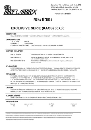 Carretera Vila-real-Onda, km 3 Apdo. 242
12540 VILA-REAL (Castellón) SPAIN
Teléfono 964 50 53 30 . Fax 964 53 66 10
Ficha técnica: FT0069
FICHA TÉCNICA
EXCLUSIVE SERIE (KAOS) 30X30
DESCRIPCIÓN
MALLA DE CRISTAL RUGOSO Y LISO, CON ACABADOS BRILLANTE Y LUSTRE, RESINA Y ALUMINIO.
CARACTERÍSTICAS
TIPOLOGÍA: CRISTAL
FORMATO: 300mmx300mm
COMPOSICIÓN DE CHIPS: CRISTAL RUGOSO/ CRISTAL LISO/RESINA/ ALUMINIO
ENSAYOS REALIZADOS
UNE 67101 y 1M DUREZA AL RAYADO DE LA SUPERFICIE SEGÚN MOHS.
UNE-ENV 12633 VALOR DE LA RESISTENCIA AL DESLIZAMIENTO / RESBALAMIENTO DE
LOS PAVIMENTOS SIN PULIR.
UNE-EN-ISO 10545-13 RESISTENCIA QUIMICA (Productos domésticos de limpieza y aditivos para
agua de piscinas).
APLICACIONES
ESTE TIPO DE MALLA SE PUEDE APLICAR EN INTERIOR PARA BAÑOS Y COCINAS, SIEMPRE COMO REVESTIMIENTO
APTO PARA PISCINAS (EN CONDICIONES DE PH Y CLORO ESTABLES SEGÚN INDICACIONES DEL FABRICANTE)
INSTALACIÓN
LA COLOCACION SE REALIZA CON ADHESIVOS FLEXIBLES, QUE CONTENGAN ADITIVOS SINTÉTICOS PARA
MATERIALES NO ABSORBENTES. EL ADHESIVO SE APLICA CON ESPÁTULA DENTADA ADECUADA (3 a 4 mm)
Y SE PROCEDE INMEDIATAMENTE A SUS AISLAMIENTO. CON ESTO SE LOGRA UNA INSTALACIÓN SIN BURBUJAS
DE AIRE. A CONTINUACIÓN SE INSERTA LA HOJA DE MOSAICO SOBRE EL LECHO DE ADHESIVO Y SE GOLPEA CON
UNA LLANA DE CAUCHO ENDURECIDO.
LIMPIEZA
UTILIZAR UN LIMPIADOR DOMÉSTICO Y UN PAÑO LIMPIO Y SUAVE. PARA LA PROTECCIÓN CONTRA MANCHAS
DEBERÁ UTILIZAR UN IMPREGNANTE COMERCIAL PARA PIEDRA NATURAL.
ALMACENAMIENTO
ALMACENAR EL PRODUCTO EN LUGARES PLANOS Y RESGUARDADOS DE LA LLUVIA.
PRESENTACIÓN
Pzs/caja cajas por palet Kg. Palet m2
por palet
12 63 1.020 68,04
LA EFECTIVIDAD DE NUESTROS SISTEMAS ESTÁ BASADA EN LAS INVESTIGACIONES LLEVADAS A CABO EN LABORATORIOS Y AÑOS DE EXPERIENCIA. GARANTIZAMOS QUE LA OBRA EJECUTADA CON NUESTROS SISTEMAS SE
ENCUENTRA DENTRO DE LOS ESTÁNDARES A CONDICION DE QUE NUESTRAS INDICACIONES SEAN DEBIDAMENTE SEGUIDAS Y QUE EL TRABAJO ESTÉ BIEN EJECUTADO. DECLINAMOS CUALQUIER RESPONSABILIDAD SI EL
RESULTADO FINAL SE VE AFECTADO POR FACTORES AJENOS A NUESTRO CONTROL. EL USUARIO DEBE COMPROBAR QUE EL PRODUCTO SUMINISTRADO SE AJUSTA A LAS NECESIDADES PARA LAS QUE VA DESTINADO,
DEBIENDO REALIZAR UNA PRUEBA PREVIA EN LOS CASOS QUE PROCEDA O SEA NECESARIO
 