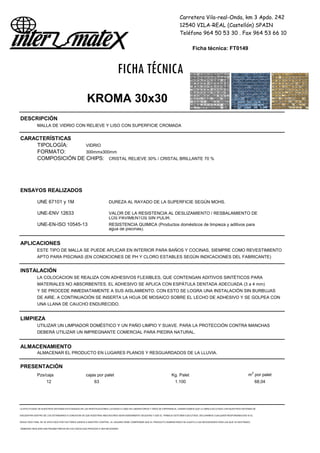 Carretera Vila-real-Onda, km 3 Apdo. 242
12540 VILA-REAL (Castellón) SPAIN
Teléfono 964 50 53 30 . Fax 964 53 66 10
Ficha técnica: FT0149
FICHA TÉCNICA
KROMA 30x30
DESCRIPCIÓN
MALLA DE VIDRIO CON RELIEVE Y LISO CON SUPERFICIE CROMADA
CARACTERÍSTICAS
TIPOLOGÍA: VIDRIO
FORMATO: 300mmx300mm
COMPOSICIÓN DE CHIPS: CRISTAL RELIEVE 30% / CRISTAL BRILLANTE 70 %
ENSAYOS REALIZADOS
UNE 67101 y 1M DUREZA AL RAYADO DE LA SUPERFICIE SEGÚN MOHS.
UNE-ENV 12633 VALOR DE LA RESISTENCIA AL DESLIZAMIENTO / RESBALAMIENTO DE
LOS PAVIMENTOS SIN PULIR.
UNE-EN-ISO 10545-13 RESISTENCIA QUIMICA (Productos domésticos de limpieza y aditivos para
agua de piscinas).
APLICACIONES
ESTE TIPO DE MALLA SE PUEDE APLICAR EN INTERIOR PARA BAÑOS Y COCINAS, SIEMPRE COMO REVESTIMIENTO
APTO PARA PISCINAS (EN CONDICIONES DE PH Y CLORO ESTABLES SEGÚN INDICACIONES DEL FABRICANTE)
INSTALACIÓN
LA COLOCACION SE REALIZA CON ADHESIVOS FLEXIBLES, QUE CONTENGAN ADITIVOS SINTÉTICOS PARA
MATERIALES NO ABSORBENTES. EL ADHESIVO SE APLICA CON ESPÁTULA DENTADA ADECUADA (3 a 4 mm)
Y SE PROCEDE INMEDIATAMENTE A SUS AISLAMIENTO. CON ESTO SE LOGRA UNA INSTALACIÓN SIN BURBUJAS
DE AIRE. A CONTINUACIÓN SE INSERTA LA HOJA DE MOSAICO SOBRE EL LECHO DE ADHESIVO Y SE GOLPEA CON
UNA LLANA DE CAUCHO ENDURECIDO.
LIMPIEZA
UTILIZAR UN LIMPIADOR DOMÉSTICO Y UN PAÑO LIMPIO Y SUAVE. PARA LA PROTECCIÓN CONTRA MANCHAS
DEBERÁ UTILIZAR UN IMPREGNANTE COMERCIAL PARA PIEDRA NATURAL.
ALMACENAMIENTO
ALMACENAR EL PRODUCTO EN LUGARES PLANOS Y RESGUARDADOS DE LA LLUVIA.
PRESENTACIÓN
Pzs/caja cajas por palet Kg. Palet m2
por palet
12 63 1.100 68,04
LA EFECTIVIDAD DE NUESTROS SISTEMAS ESTÁ BASADA EN LAS INVESTIGACIONES LLEVADAS A CABO EN LABORATORIOS Y AÑOS DE EXPERIENCIA. GARANTIZAMOS QUE LA OBRA EJECUTADA CON NUESTROS SISTEMAS SE
ENCUENTRA DENTRO DE LOS ESTÁNDARES A CONDICION DE QUE NUESTRAS INDICACIONES SEAN DEBIDAMENTE SEGUIDAS Y QUE EL TRABAJO ESTÉ BIEN EJECUTADO. DECLINAMOS CUALQUIER RESPONSABILIDAD SI EL
RESULTADO FINAL SE VE AFECTADO POR FACTORES AJENOS A NUESTRO CONTROL. EL USUARIO DEBE COMPROBAR QUE EL PRODUCTO SUMINISTRADO SE AJUSTA A LAS NECESIDADES PARA LAS QUE VA DESTINADO,
DEBIENDO REALIZAR UNA PRUEBA PREVIA EN LOS CASOS QUE PROCEDA O SEA NECESARIO
 