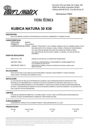 Carretera Vila-real-Onda, km 3 Apdo. 242
12540 VILA-REAL (Castellón) SPAIN
Teléfono 964 50 53 30 . Fax 964 53 66 10
Ficha técnica: FT0012
FICHA TÉCNICA
KUBICA NATURA 30 X30
DESCRIPCIÓN
MALLA DE MARMOL RUGOSO CON MATERIALES NATURALES COMBINADOS Y ACABADO PULIDO.
CARACTERÍSTICAS
TIPOLOGÍA: MARMOL
FORMATO: 300mmx300mm
COMPOSICIÓN DE CHIPS: MARMOL TRAVERTINO 21 PCS / MARMOL AMARILLO 49 PCS / MARMOL BEIGE 23 PCS /
INOX BRILLANTE 6 PCS / RESINA ( CORAL, PIEDRA, 3 PIEZAS DE FONDO MARINO )
HAY UNA PIEZA DE RESINA POR CADA DOS LINEAS DE FORMA ALTERNA
HAY UNA PIEZA DE INOX DE CADA 3 LINEAS / LA RESINA Y EL INOX NO ESTAN
PRÓXIMOS
ENSAYOS REALIZADOS
UNE 67101 y 1M DUREZA AL RAYADO DE LA SUPERFICIE SEGÚN MOHS.
UNE-ENV 12633 VALOR DE LA RESISTENCIA AL DESLIZAMIENTO / RESBALAMIENTO DE
LOS PAVIMENTOS SIN PULIR.
UNE-EN-ISO 10545-13 RESISTENCIA QUIMICA (Productos domésticos de limpieza y aditivos para
agua de piscinas).
APLICACIONES
ESTE TIPO DE MALLA SE PUEDE APLICAR PARA BAÑOS, PISCINAS, REVESTIMIENTO Y PARA FACHADAS
(VENTILADAS Y APLACADA CON CEMENTO COLA).
INSTALACIÓN
LA COLOCACION SE REALIZA CON ADHESIVOS FLEXIBLES, QUE CONTENGAN ADITIVOS SINTÉTICOS PARA
MATERIALES NO ABSORBENTES. EL ADHESIVO SE APLICA CON ESPÁTULA DENTADA ADECUADA (3 a 4 mm)
Y SE PROCEDE INMEDIATAMENTE A SUS AISLAMIENTO. CON ESTO SE LOGRA UNA INSTALACIÓN SIN BURBUJAS
DE AIRE. A CONTINUACIÓN SE INSERTA LA HOJA DE MOSAICO SOBRE EL LECHO DE ADHESIVO Y SE GOLPEA CON
UNA LLANA DE CAUCHO ENDURECIDO.
LIMPIEZA
UTILIZAR UN LIMPIADOR DOMÉSTICO Y UN PAÑO LIMPIO Y SUAVE. PARA LA PROTECCIÓN CONTRA MANCHAS
DEBERÁ UTILIZAR UN IMPREGNANTE COMERCIAL PARA PIEDRA NATURAL.
ALMACENAMIENTO
ALMACENAR EL PRODUCTO EN LUGARES PLANOS Y RESGUARDADOS DE LA LLUVIA.
PRESENTACIÓN
Pzs/caja cajas por palet Kg. Palet m2
por palet
12 63 1.201 68,04
LA EFECTIVIDAD DE NUESTROS SISTEMAS ESTÁ BASADA EN LAS INVESTIGACIONES LLEVADAS A CABO EN LABORATORIOS Y AÑOS DE EXPERIENCIA. GARANTIZAMOS QUE LA OBRA EJECUTADA CON NUESTROS SISTEMAS SE
ENCUENTRA DENTRO DE LOS ESTÁNDARES A CONDICION DE QUE NUESTRAS INDICACIONES SEAN DEBIDAMENTE SEGUIDAS Y QUE EL TRABAJO ESTÉ BIEN EJECUTADO. DECLINAMOS CUALQUIER RESPONSABILIDAD SI EL
RESULTADO FINAL SE VE AFECTADO POR FACTORES AJENOS A NUESTRO CONTROL. EL USUARIO DEBE COMPROBAR QUE EL PRODUCTO SUMINISTRADO SE AJUSTA A LAS NECESIDADES PARA LAS QUE VA DESTINADO,
DEBIENDO REALIZAR UNA PRUEBA PREVIA EN LOS CASOS QUE PROCEDA O SEA NECESARIO
 
