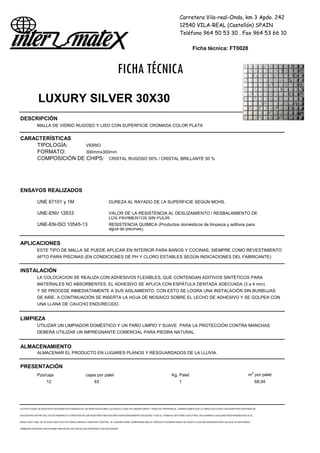 Carretera Vila-real-Onda, km 3 Apdo. 242
12540 VILA-REAL (Castellón) SPAIN
Teléfono 964 50 53 30 . Fax 964 53 66 10
Ficha técnica: FT0028
FICHA TÉCNICA
LUXURY SILVER 30X30
DESCRIPCIÓN
MALLA DE VIDRIO RUGOSO Y LISO CON SUPERFICIE CROMADA COLOR PLATA
CARACTERÍSTICAS
TIPOLOGÍA: VIDRIO
FORMATO: 300mmx300mm
COMPOSICIÓN DE CHIPS: CRISTAL RUGOSO 50% / CRISTAL BRILLANTE 50 %
ENSAYOS REALIZADOS
UNE 67101 y 1M DUREZA AL RAYADO DE LA SUPERFICIE SEGÚN MOHS.
UNE-ENV 12633 VALOR DE LA RESISTENCIA AL DESLIZAMIENTO / RESBALAMIENTO DE
LOS PAVIMENTOS SIN PULIR.
UNE-EN-ISO 10545-13 RESISTENCIA QUIMICA (Productos domésticos de limpieza y aditivos para
agua de piscinas).
APLICACIONES
ESTE TIPO DE MALLA SE PUEDE APLICAR EN INTERIOR PARA BAÑOS Y COCINAS, SIEMPRE COMO REVESTIMIENTO
APTO PARA PISCINAS (EN CONDICIONES DE PH Y CLORO ESTABLES SEGÚN INDICACIONES DEL FABRICANTE)
INSTALACIÓN
LA COLOCACION SE REALIZA CON ADHESIVOS FLEXIBLES, QUE CONTENGAN ADITIVOS SINTÉTICOS PARA
MATERIALES NO ABSORBENTES. EL ADHESIVO SE APLICA CON ESPÁTULA DENTADA ADECUADA (3 a 4 mm)
Y SE PROCEDE INMEDIATAMENTE A SUS AISLAMIENTO. CON ESTO SE LOGRA UNA INSTALACIÓN SIN BURBUJAS
DE AIRE. A CONTINUACIÓN SE INSERTA LA HOJA DE MOSAICO SOBRE EL LECHO DE ADHESIVO Y SE GOLPEA CON
UNA LLANA DE CAUCHO ENDURECIDO.
LIMPIEZA
UTILIZAR UN LIMPIADOR DOMÉSTICO Y UN PAÑO LIMPIO Y SUAVE. PARA LA PROTECCIÓN CONTRA MANCHAS
DEBERÁ UTILIZAR UN IMPREGNANTE COMERCIAL PARA PIEDRA NATURAL.
ALMACENAMIENTO
ALMACENAR EL PRODUCTO EN LUGARES PLANOS Y RESGUARDADOS DE LA LLUVIA.
PRESENTACIÓN
Pzs/caja cajas por palet Kg. Palet m2
por palet
12 63 1 68,04
LA EFECTIVIDAD DE NUESTROS SISTEMAS ESTÁ BASADA EN LAS INVESTIGACIONES LLEVADAS A CABO EN LABORATORIOS Y AÑOS DE EXPERIENCIA. GARANTIZAMOS QUE LA OBRA EJECUTADA CON NUESTROS SISTEMAS SE
ENCUENTRA DENTRO DE LOS ESTÁNDARES A CONDICION DE QUE NUESTRAS INDICACIONES SEAN DEBIDAMENTE SEGUIDAS Y QUE EL TRABAJO ESTÉ BIEN EJECUTADO. DECLINAMOS CUALQUIER RESPONSABILIDAD SI EL
RESULTADO FINAL SE VE AFECTADO POR FACTORES AJENOS A NUESTRO CONTROL. EL USUARIO DEBE COMPROBAR QUE EL PRODUCTO SUMINISTRADO SE AJUSTA A LAS NECESIDADES PARA LAS QUE VA DESTINADO,
DEBIENDO REALIZAR UNA PRUEBA PREVIA EN LOS CASOS QUE PROCEDA O SEA NECESARIO
 
