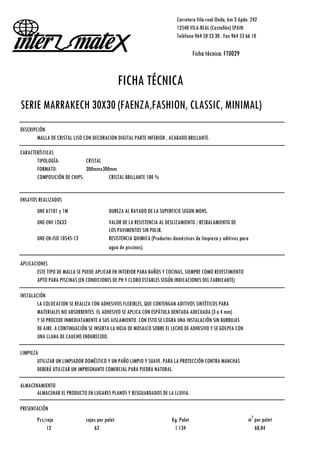 Carretera Vila-real-Onda, km 3 Apdo. 242
12540 VILA-REAL (Castellón) SPAIN
Teléfono 964 50 53 30 . Fax 964 53 66 10
Ficha técnica: FT0029
FICHA TÉCNICA
SERIE MARRAKECH 30X30 (FAENZA,FASHION, CLASSIC, MINIMAL)
DESCRIPCIÓN
MALLA DE CRISTAL LISO CON DECORACION DIGITAL PARTE INFERIOR , ACABADO BRILLANTE.
CARACTERÍSTICAS
TIPOLOGÍA: CRISTAL
FORMATO: 300mmx300mm
COMPOSICIÓN DE CHIPS: CRISTAL BRILLANTE 100 %
ENSAYOS REALIZADOS
UNE 67101 y 1M DUREZA AL RAYADO DE LA SUPERFICIE SEGÚN MOHS.
UNE-ENV 12633 VALOR DE LA RESISTENCIA AL DESLIZAMIENTO / RESBALAMIENTO DE
LOS PAVIMENTOS SIN PULIR.
UNE-EN-ISO 10545-13 RESISTENCIA QUIMICA (Productos domésticos de limpieza y aditivos para
agua de piscinas).
APLICACIONES
ESTE TIPO DE MALLA SE PUEDE APLICAR EN INTERIOR PARA BAÑOS Y COCINAS, SIEMPRE COMO REVESTIMIENTO
APTO PARA PISCINAS (EN CONDICIONES DE PH Y CLORO ESTABLES SEGÚN INDICACIONES DEL FABRICANTE)
INSTALACIÓN
LA COLOCACION SE REALIZA CON ADHESIVOS FLEXIBLES, QUE CONTENGAN ADITIVOS SINTÉTICOS PARA
MATERIALES NO ABSORBENTES. EL ADHESIVO SE APLICA CON ESPÁTULA DENTADA ADECUADA (3 a 4 mm)
Y SE PROCEDE INMEDIATAMENTE A SUS AISLAMIENTO. CON ESTO SE LOGRA UNA INSTALACIÓN SIN BURBUJAS
DE AIRE. A CONTINUACIÓN SE INSERTA LA HOJA DE MOSAICO SOBRE EL LECHO DE ADHESIVO Y SE GOLPEA CON
UNA LLANA DE CAUCHO ENDURECIDO.
LIMPIEZA
UTILIZAR UN LIMPIADOR DOMÉSTICO Y UN PAÑO LIMPIO Y SUAVE. PARA LA PROTECCIÓN CONTRA MANCHAS
DEBERÁ UTILIZAR UN IMPREGNANTE COMERCIAL PARA PIEDRA NATURAL.
ALMACENAMIENTO
ALMACENAR EL PRODUCTO EN LUGARES PLANOS Y RESGUARDADOS DE LA LLUVIA.
PRESENTACIÓN
Pzs/caja cajas por palet Kg. Palet m
2
por palet
12 63 1.134 68,04
 