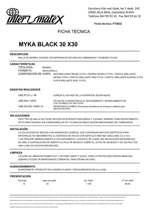 Carretera Vila-real-Onda, km 3 Apdo. 242
12540 VILA-REAL (Castellón) SPAIN
Teléfono 964 50 53 30 . Fax 964 53 66 10
Ficha técnica: FT0032
FICHA TÉCNICA
MYKA BLACK 30 X30
DESCRIPCIÓN
MALLA DE MARMOL RUGOSA CON MATERIALES NATURALES COMBINADOS Y ACABADO PULIDO.
CARACTERÍSTICAS
TIPOLOGÍA: MARMOL
FORMATO: 300mmx300mm
COMPOSICIÓN DE CHIPS: INOX BRILLANTE NEGRO 9 PCS / PIZARRA NEGRA 27 PCS / CRISTAL BRILLANTE
NEGRO 9 PCS / CRISTAL BRILLANTE GRIS 6 PCS / CRISTAL BRILLANTE RUGOSO 9 PCS
PLATA BRILLANTE INOX 12 PCS.
ENSAYOS REALIZADOS
UNE 67101 y 1M DUREZA AL RAYADO DE LA SUPERFICIE SEGÚN MOHS.
UNE-ENV 12633 VALOR DE LA RESISTENCIA AL DESLIZAMIENTO / RESBALAMIENTO DE
LOS PAVIMENTOS SIN PULIR.
UNE-EN-ISO 10545-13 RESISTENCIA QUIMICA (Productos domésticos de limpieza y aditivos para
agua de piscinas).
APLICACIONES
ESTE TIPO DE MALLA SE PUEDE APLICAR EN INTERIOR PARA BAÑOS Y COCINAS, SIEMPRE COMO REVESTIMIENTO
APTO PARA PISCINAS (EN CONDICIONES DE PH Y CLORO ESTABLES SEGÚN INDICACIONES DEL FABRICANTE)
INSTALACIÓN
LA COLOCACION SE REALIZA CON ADHESIVOS FLEXIBLES, QUE CONTENGAN ADITIVOS SINTÉTICOS PARA
MATERIALES NO ABSORBENTES. EL ADHESIVO SE APLICA CON ESPÁTULA DENTADA ADECUADA (3 a 4 mm)
Y SE PROCEDE INMEDIATAMENTE A SUS AISLAMIENTO. CON ESTO SE LOGRA UNA INSTALACIÓN SIN BURBUJAS
DE AIRE. A CONTINUACIÓN SE INSERTA LA HOJA DE MOSAICO SOBRE EL LECHO DE ADHESIVO Y SE GOLPEA CON
UNA LLANA DE CAUCHO ENDURECIDO.
LIMPIEZA
UTILIZAR UN LIMPIADOR DOMÉSTICO Y UN PAÑO LIMPIO Y SUAVE. PARA LA PROTECCIÓN CONTRA MANCHAS
DEBERÁ UTILIZAR UN IMPREGNANTE COMERCIAL PARA PIEDRA NATURAL.
ALMACENAMIENTO
ALMACENAR EL PRODUCTO EN LUGARES PLANOS Y RESGUARDADOS DE LA LLUVIA.
PRESENTACIÓN
Pzs/caja cajas por palet Kg. Palet m2
por palet
12 63 1.100 68,04
LA EFECTIVIDAD DE NUESTROS SISTEMAS ESTÁ BASADA EN LAS INVESTIGACIONES LLEVADAS A CABO EN LABORATORIOS Y AÑOS DE EXPERIENCIA. GARANTIZAMOS QUE LA OBRA EJECUTADA CON NUESTROS SISTEMAS SE
ENCUENTRA DENTRO DE LOS ESTÁNDARES A CONDICION DE QUE NUESTRAS INDICACIONES SEAN DEBIDAMENTE SEGUIDAS Y QUE EL TRABAJO ESTÉ BIEN EJECUTADO. DECLINAMOS CUALQUIER RESPONSABILIDAD SI EL
RESULTADO FINAL SE VE AFECTADO POR FACTORES AJENOS A NUESTRO CONTROL. EL USUARIO DEBE COMPROBAR QUE EL PRODUCTO SUMINISTRADO SE AJUSTA A LAS NECESIDADES PARA LAS QUE VA DESTINADO,
DEBIENDO REALIZAR UNA PRUEBA PREVIA EN LOS CASOS QUE PROCEDA O SEA NECESARIO
 