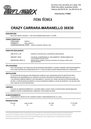 Carretera Vila-real-Onda, km 3 Apdo. 242
12540 VILA-REAL (Castellón) SPAIN
Teléfono 964 50 53 30 . Fax 964 53 66 10
Ficha técnica: FT0065
FICHA TÉCNICA
CRAZY CARRARA-MARANELLO 30X30
DESCRIPCIÓN
MALLA DE CRISTAL RUGOSO Y LISO CON ACABADOS BRILLANTE Y LUSTRE.
CARACTERÍSTICAS
TIPOLOGÍA: CRISTAL
FORMATO: 300mmx300mm
COMPOSICIÓN DE CHIPS: CRISTAL RUGOSO/ CRISTAL LISO
ENSAYOS REALIZADOS
UNE 67101 y 1M DUREZA AL RAYADO DE LA SUPERFICIE SEGÚN MOHS.
UNE-ENV 12633 VALOR DE LA RESISTENCIA AL DESLIZAMIENTO / RESBALAMIENTO DE
LOS PAVIMENTOS SIN PULIR.
UNE-EN-ISO 10545-13 RESISTENCIA QUIMICA (Productos domésticos de limpieza y aditivos para
agua de piscinas).
APLICACIONES
ESTE TIPO DE MALLA SE PUEDE APLICAR EN INTERIOR PARA BAÑOS Y COCINAS, SIEMPRE COMO REVESTIMIENTO
APTO PARA PISCINAS (EN CONDICIONES DE PH Y CLORO ESTABLES SEGÚN INDICACIONES DEL FABRICANTE)
INSTALACIÓN
LA COLOCACION SE REALIZA CON ADHESIVOS FLEXIBLES, QUE CONTENGAN ADITIVOS SINTÉTICOS PARA
MATERIALES NO ABSORBENTES. EL ADHESIVO SE APLICA CON ESPÁTULA DENTADA ADECUADA (3 a 4 mm)
Y SE PROCEDE INMEDIATAMENTE A SUS AISLAMIENTO. CON ESTO SE LOGRA UNA INSTALACIÓN SIN BURBUJAS
DE AIRE. A CONTINUACIÓN SE INSERTA LA HOJA DE MOSAICO SOBRE EL LECHO DE ADHESIVO Y SE GOLPEA CON
UNA LLANA DE CAUCHO ENDURECIDO.
LIMPIEZA
UTILIZAR UN LIMPIADOR DOMÉSTICO Y UN PAÑO LIMPIO Y SUAVE. PARA LA PROTECCIÓN CONTRA MANCHAS
DEBERÁ UTILIZAR UN IMPREGNANTE COMERCIAL PARA PIEDRA NATURAL.
ALMACENAMIENTO
ALMACENAR EL PRODUCTO EN LUGARES PLANOS Y RESGUARDADOS DE LA LLUVIA.
PRESENTACIÓN
Pzs/caja cajas por palet Kg. Palet m2
por palet
12 63 1.126 70,31
LA EFECTIVIDAD DE NUESTROS SISTEMAS ESTÁ BASADA EN LAS INVESTIGACIONES LLEVADAS A CABO EN LABORATORIOS Y AÑOS DE EXPERIENCIA. GARANTIZAMOS QUE LA OBRA EJECUTADA CON NUESTROS SISTEMAS SE
ENCUENTRA DENTRO DE LOS ESTÁNDARES A CONDICION DE QUE NUESTRAS INDICACIONES SEAN DEBIDAMENTE SEGUIDAS Y QUE EL TRABAJO ESTÉ BIEN EJECUTADO. DECLINAMOS CUALQUIER RESPONSABILIDAD SI EL
RESULTADO FINAL SE VE AFECTADO POR FACTORES AJENOS A NUESTRO CONTROL. EL USUARIO DEBE COMPROBAR QUE EL PRODUCTO SUMINISTRADO SE AJUSTA A LAS NECESIDADES PARA LAS QUE VA DESTINADO,
DEBIENDO REALIZAR UNA PRUEBA PREVIA EN LOS CASOS QUE PROCEDA O SEA NECESARIO
 