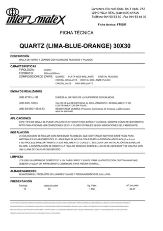 Carretera Vila-real-Onda, km 3 Apdo. 242
12540 VILA-REAL (Castellón) SPAIN
Teléfono 964 50 53 30 . Fax 964 53 66 10
Ficha técnica: FT0087
FICHA TÉCNICA
QUARTZ (LIMA-BLUE-ORANGE) 30X30
DESCRIPCIÓN
MALLA DE VIDRIO Y CUARZO CON ACABADOS RUGOSOS Y PULIDOS
CARACTERÍSTICAS
TIPOLOGÍA: VIDRIO
FORMATO: 300mmx300mm
COMPOSICIÓN DE CHIPS: QUARTZ PLATA INOX BRILLANTE CRISTAL RUGOSO
CRISTAL BRILLANTE CRISTAL BRILLANTE PULIDO
CRISTAL MATE INOX BRILLANTE
ENSAYOS REALIZADOS
UNE 67101 y 1M DUREZA AL RAYADO DE LA SUPERFICIE SEGÚN MOHS.
UNE-ENV 12633 VALOR DE LA RESISTENCIA AL DESLIZAMIENTO / RESBALAMIENTO DE
LOS PAVIMENTOS SIN PULIR.
UNE-EN-ISO 10545-13 RESISTENCIA QUIMICA (Productos domésticos de limpieza y aditivos para
agua de piscinas).
APLICACIONES
ESTE TIPO DE MALLA SE PUEDE APLICAR EN INTERIOR PARA BAÑOS Y COCINAS, SIEMPRE COMO REVESTIMIENTO
APTO PARA PISCINAS (EN CONDICIONES DE PH Y CLORO ESTABLES SEGÚN INDICACIONES DEL FABRICANTE)
INSTALACIÓN
LA COLOCACION SE REALIZA CON ADHESIVOS FLEXIBLES, QUE CONTENGAN ADITIVOS SINTÉTICOS PARA
MATERIALES NO ABSORBENTES. EL ADHESIVO SE APLICA CON ESPÁTULA DENTADA ADECUADA (3 a 4 mm)
Y SE PROCEDE INMEDIATAMENTE A SUS AISLAMIENTO. CON ESTO SE LOGRA UNA INSTALACIÓN SIN BURBUJAS
DE AIRE. A CONTINUACIÓN SE INSERTA LA HOJA DE MOSAICO SOBRE EL LECHO DE ADHESIVO Y SE GOLPEA CON
UNA LLANA DE CAUCHO ENDURECIDO.
LIMPIEZA
UTILIZAR UN LIMPIADOR DOMÉSTICO Y UN PAÑO LIMPIO Y SUAVE. PARA LA PROTECCIÓN CONTRA MANCHAS
DEBERÁ UTILIZAR UN IMPREGNANTE COMERCIAL PARA PIEDRA NATURAL.
ALMACENAMIENTO
ALMACENAR EL PRODUCTO EN LUGARES PLANOS Y RESGUARDADOS DE LA LLUVIA.
PRESENTACIÓN
Pzs/caja cajas por palet Kg. Palet m2
por palet
12 63 1.050 62,37
LA EFECTIVIDAD DE NUESTROS SISTEMAS ESTÁ BASADA EN LAS INVESTIGACIONES LLEVADAS A CABO EN LABORATORIOS Y AÑOS DE EXPERIENCIA. GARANTIZAMOS QUE LA OBRA EJECUTADA CON NUESTROS SISTEMAS SE
ENCUENTRA DENTRO DE LOS ESTÁNDARES A CONDICION DE QUE NUESTRAS INDICACIONES SEAN DEBIDAMENTE SEGUIDAS Y QUE EL TRABAJO ESTÉ BIEN EJECUTADO. DECLINAMOS CUALQUIER RESPONSABILIDAD SI EL
RESULTADO FINAL SE VE AFECTADO POR FACTORES AJENOS A NUESTRO CONTROL. EL USUARIO DEBE COMPROBAR QUE EL PRODUCTO SUMINISTRADO SE AJUSTA A LAS NECESIDADES PARA LAS QUE VA DESTINADO,
DEBIENDO REALIZAR UNA PRUEBA PREVIA EN LOS CASOS QUE PROCEDA O SEA NECESARIO
 