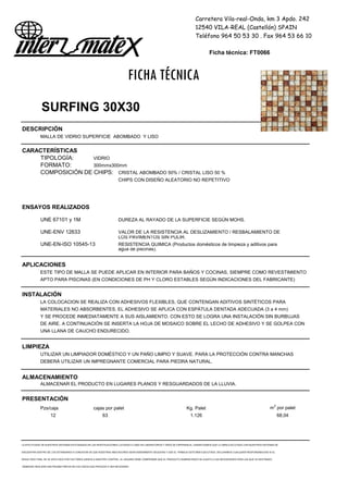 Carretera Vila-real-Onda, km 3 Apdo. 242
12540 VILA-REAL (Castellón) SPAIN
Teléfono 964 50 53 30 . Fax 964 53 66 10
Ficha técnica: FT0066
FICHA TÉCNICA
SURFING 30X30
DESCRIPCIÓN
MALLA DE VIDRIO SUPERFICIE ABOMBADO Y LISO
CARACTERÍSTICAS
TIPOLOGÍA: VIDRIO
FORMATO: 300mmx300mm
COMPOSICIÓN DE CHIPS: CRISTAL ABOMBADO 50% / CRISTAL LISO 50 %
CHIPS CON DISEÑO ALEATORIO NO REPETITIVO
ENSAYOS REALIZADOS
UNE 67101 y 1M DUREZA AL RAYADO DE LA SUPERFICIE SEGÚN MOHS.
UNE-ENV 12633 VALOR DE LA RESISTENCIA AL DESLIZAMIENTO / RESBALAMIENTO DE
LOS PAVIMENTOS SIN PULIR.
UNE-EN-ISO 10545-13 RESISTENCIA QUIMICA (Productos domésticos de limpieza y aditivos para
agua de piscinas).
APLICACIONES
ESTE TIPO DE MALLA SE PUEDE APLICAR EN INTERIOR PARA BAÑOS Y COCINAS, SIEMPRE COMO REVESTIMIENTO
APTO PARA PISCINAS (EN CONDICIONES DE PH Y CLORO ESTABLES SEGÚN INDICACIONES DEL FABRICANTE)
INSTALACIÓN
LA COLOCACION SE REALIZA CON ADHESIVOS FLEXIBLES, QUE CONTENGAN ADITIVOS SINTÉTICOS PARA
MATERIALES NO ABSORBENTES. EL ADHESIVO SE APLICA CON ESPÁTULA DENTADA ADECUADA (3 a 4 mm)
Y SE PROCEDE INMEDIATAMENTE A SUS AISLAMIENTO. CON ESTO SE LOGRA UNA INSTALACIÓN SIN BURBUJAS
DE AIRE. A CONTINUACIÓN SE INSERTA LA HOJA DE MOSAICO SOBRE EL LECHO DE ADHESIVO Y SE GOLPEA CON
UNA LLANA DE CAUCHO ENDURECIDO.
LIMPIEZA
UTILIZAR UN LIMPIADOR DOMÉSTICO Y UN PAÑO LIMPIO Y SUAVE. PARA LA PROTECCIÓN CONTRA MANCHAS
DEBERÁ UTILIZAR UN IMPREGNANTE COMERCIAL PARA PIEDRA NATURAL.
ALMACENAMIENTO
ALMACENAR EL PRODUCTO EN LUGARES PLANOS Y RESGUARDADOS DE LA LLUVIA.
PRESENTACIÓN
Pzs/caja cajas por palet Kg. Palet m2
por palet
12 63 1.126 68,04
LA EFECTIVIDAD DE NUESTROS SISTEMAS ESTÁ BASADA EN LAS INVESTIGACIONES LLEVADAS A CABO EN LABORATORIOS Y AÑOS DE EXPERIENCIA. GARANTIZAMOS QUE LA OBRA EJECUTADA CON NUESTROS SISTEMAS SE
ENCUENTRA DENTRO DE LOS ESTÁNDARES A CONDICION DE QUE NUESTRAS INDICACIONES SEAN DEBIDAMENTE SEGUIDAS Y QUE EL TRABAJO ESTÉ BIEN EJECUTADO. DECLINAMOS CUALQUIER RESPONSABILIDAD SI EL
RESULTADO FINAL SE VE AFECTADO POR FACTORES AJENOS A NUESTRO CONTROL. EL USUARIO DEBE COMPROBAR QUE EL PRODUCTO SUMINISTRADO SE AJUSTA A LAS NECESIDADES PARA LAS QUE VA DESTINADO,
DEBIENDO REALIZAR UNA PRUEBA PREVIA EN LOS CASOS QUE PROCEDA O SEA NECESARIO
 