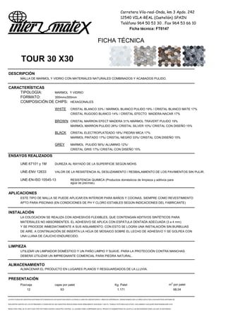 Carretera Vila-real-Onda, km 3 Apdo. 242
12540 VILA-REAL (Castellón) SPAIN
Teléfono 964 50 53 30 . Fax 964 53 66 10
Ficha técnica: FT0147
FICHA TÉCNICA
TOUR 30 X30
DESCRIPCIÓN
MALLA DE MARMOL Y VIDRIO CON MATERIALES NATURALES COMBINADOS Y ACABADOS PULIDO.
CARACTERÍSTICAS
TIPOLOGÍA: MARMOL Y VIDRIO
FORMATO: 300mmx300mm
COMPOSICIÓN DE CHIPS: HEXAGONALES
WHITE CRISTAL BLANCO 33% / MARMOL BLANCO PULIDO 19% / CRISTAL BLANCO MATE 17%
CRISTAL RUGOSO BLANCO 14% / CRISTAL EFECTO MADERA-NACAR 17%
BROWN CRISTAL MARRON EFECT MADERA 31% MARMOL TRAVERT PULIDO 19%
MARMOL MARRON PULIDO 26%/ CRISTAL SILVER 10%/ CRISTAL CON DISEÑO 15%
BLACK CRISTAL ELECTROPLATEADO 18%/ PIEDRA MICA 17%
MARMOL PINTADO 17%/ CRISTAL NEGRO 33%/ CRISTAL CON DISEÑO 15%
GREY MARMOL PULIDO 56%/ ALUMINIO 12%/
CRISTAL GRIS 17%/ CRISTAL CON DISEÑO 15%
ENSAYOS REALIZADOS
UNE 67101 y 1M DUREZA AL RAYADO DE LA SUPERFICIE SEGÚN MOHS.
UNE-ENV 12633 VALOR DE LA RESISTENCIA AL DESLIZAMIENTO / RESBALAMIENTO DE LOS PAVIMENTOS SIN PULIR.
UNE-EN-ISO 10545-13 RESISTENCIA QUIMICA (Productos domésticos de limpieza y aditivos para
agua de piscinas).
APLICACIONES
ESTE TIPO DE MALLA SE PUEDE APLICAR EN INTERIOR PARA BAÑOS Y COCINAS, SIEMPRE COMO REVESTIMIENTO
APTO PARA PISCINAS (EN CONDICIONES DE PH Y CLORO ESTABLES SEGÚN INDICACIONES DEL FABRICANTE)
INSTALACIÓN
LA COLOCACION SE REALIZA CON ADHESIVOS FLEXIBLES, QUE CONTENGAN ADITIVOS SINTÉTICOS PARA
MATERIALES NO ABSORBENTES. EL ADHESIVO SE APLICA CON ESPÁTULA DENTADA ADECUADA (3 a 4 mm)
Y SE PROCEDE INMEDIATAMENTE A SUS AISLAMIENTO. CON ESTO SE LOGRA UNA INSTALACIÓN SIN BURBUJAS
DE AIRE. A CONTINUACIÓN SE INSERTA LA HOJA DE MOSAICO SOBRE EL LECHO DE ADHESIVO Y SE GOLPEA CON
UNA LLANA DE CAUCHO ENDURECIDO.
LIMPIEZA
UTILIZAR UN LIMPIADOR DOMÉSTICO Y UN PAÑO LIMPIO Y SUAVE. PARA LA PROTECCIÓN CONTRA MANCHAS
DEBERÁ UTILIZAR UN IMPREGNANTE COMERCIAL PARA PIEDRA NATURAL.
ALMACENAMIENTO
ALMACENAR EL PRODUCTO EN LUGARES PLANOS Y RESGUARDADOS DE LA LLUVIA.
PRESENTACIÓN
Pzs/caja cajas por palet Kg. Palet m2
por palet
12 63 1.171 68,04
LA EFECTIVIDAD DE NUESTROS SISTEMAS ESTÁ BASADA EN LAS INVESTIGACIONES LLEVADAS A CABO EN LABORATORIOS Y AÑOS DE EXPERIENCIA. GARANTIZAMOS QUE LA OBRA EJECUTADA CON NUESTROS SISTEMAS SE
ENCUENTRA DENTRO DE LOS ESTÁNDARES A CONDICION DE QUE NUESTRAS INDICACIONES SEAN DEBIDAMENTE SEGUIDAS Y QUE EL TRABAJO ESTÉ BIEN EJECUTADO. DECLINAMOS CUALQUIER RESPONSABILIDAD SI EL
RESULTADO FINAL SE VE AFECTADO POR FACTORES AJENOS A NUESTRO CONTROL. EL USUARIO DEBE COMPROBAR QUE EL PRODUCTO SUMINISTRADO SE AJUSTA A LAS NECESIDADES PARA LAS QUE VA DESTINADO,
 