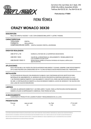 Carretera Vila-real-Onda, km 3 Apdo. 242
12540 VILA-REAL (Castellón) SPAIN
Teléfono 964 50 53 30 . Fax 964 53 66 10
Ficha técnica: FT0081
FICHA TÉCNICA
CRAZY MONACO 30X30
DESCRIPCIÓN
MALLA DE CRISTAL RUGOSO Y LISO, CON ACABADOS BRILLANTE Y LUSTRE Y RESINA.
CARACTERÍSTICAS
TIPOLOGÍA: CRISTAL
FORMATO: 300mmx300mm
COMPOSICIÓN DE CHIPS: CRISTAL RUGOSO/ CRISTAL LISO/RESINA
ENSAYOS REALIZADOS
UNE 67101 y 1M DUREZA AL RAYADO DE LA SUPERFICIE SEGÚN MOHS.
UNE-ENV 12633 VALOR DE LA RESISTENCIA AL DESLIZAMIENTO / RESBALAMIENTO DE
LOS PAVIMENTOS SIN PULIR.
UNE-EN-ISO 10545-13 RESISTENCIA QUIMICA (Productos domésticos de limpieza y aditivos para
agua de piscinas).
APLICACIONES
ESTE TIPO DE MALLA SE PUEDE APLICAR EN INTERIOR PARA BAÑOS Y COCINAS, SIEMPRE COMO REVESTIMIENTO
APTO PARA PISCINAS (EN CONDICIONES DE PH Y CLORO ESTABLES SEGÚN INDICACIONES DEL FABRICANTE)
INSTALACIÓN
LA COLOCACION SE REALIZA CON ADHESIVOS FLEXIBLES, QUE CONTENGAN ADITIVOS SINTÉTICOS PARA
MATERIALES NO ABSORBENTES. EL ADHESIVO SE APLICA CON ESPÁTULA DENTADA ADECUADA (3 a 4 mm)
Y SE PROCEDE INMEDIATAMENTE A SUS AISLAMIENTO. CON ESTO SE LOGRA UNA INSTALACIÓN SIN BURBUJAS
DE AIRE. A CONTINUACIÓN SE INSERTA LA HOJA DE MOSAICO SOBRE EL LECHO DE ADHESIVO Y SE GOLPEA CON
UNA LLANA DE CAUCHO ENDURECIDO.
LIMPIEZA
UTILIZAR UN LIMPIADOR DOMÉSTICO Y UN PAÑO LIMPIO Y SUAVE. PARA LA PROTECCIÓN CONTRA MANCHAS
DEBERÁ UTILIZAR UN IMPREGNANTE COMERCIAL PARA PIEDRA NATURAL.
ALMACENAMIENTO
ALMACENAR EL PRODUCTO EN LUGARES PLANOS Y RESGUARDADOS DE LA LLUVIA.
PRESENTACIÓN
Pzs/caja cajas por palet Kg. Palet m2
por palet
12 63 1.126 70,31
LA EFECTIVIDAD DE NUESTROS SISTEMAS ESTÁ BASADA EN LAS INVESTIGACIONES LLEVADAS A CABO EN LABORATORIOS Y AÑOS DE EXPERIENCIA. GARANTIZAMOS QUE LA OBRA EJECUTADA CON NUESTROS SISTEMAS SE
ENCUENTRA DENTRO DE LOS ESTÁNDARES A CONDICION DE QUE NUESTRAS INDICACIONES SEAN DEBIDAMENTE SEGUIDAS Y QUE EL TRABAJO ESTÉ BIEN EJECUTADO. DECLINAMOS CUALQUIER RESPONSABILIDAD SI EL
RESULTADO FINAL SE VE AFECTADO POR FACTORES AJENOS A NUESTRO CONTROL. EL USUARIO DEBE COMPROBAR QUE EL PRODUCTO SUMINISTRADO SE AJUSTA A LAS NECESIDADES PARA LAS QUE VA DESTINADO,
DEBIENDO REALIZAR UNA PRUEBA PREVIA EN LOS CASOS QUE PROCEDA O SEA NECESARIO
 