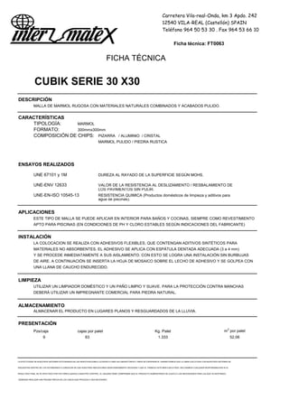Carretera Vila-real-Onda, km 3 Apdo. 242
12540 VILA-REAL (Castellón) SPAIN
Teléfono 964 50 53 30 . Fax 964 53 66 10
Ficha técnica: FT0063
FICHA TÉCNICA
CUBIK SERIE 30 X30
DESCRIPCIÓN
MALLA DE MARMOL RUGOSA CON MATERIALES NATURALES COMBINADOS Y ACABADOS PULIDO.
CARACTERÍSTICAS
TIPOLOGÍA: MARMOL
FORMATO: 300mmx300mm
COMPOSICIÓN DE CHIPS: PIZARRA / ALUMINIO / CRISTAL
MARMOL PULIDO / PIEDRA RUSTICA
ENSAYOS REALIZADOS
UNE 67101 y 1M DUREZA AL RAYADO DE LA SUPERFICIE SEGÚN MOHS.
UNE-ENV 12633 VALOR DE LA RESISTENCIA AL DESLIZAMIENTO / RESBALAMIENTO DE
LOS PAVIMENTOS SIN PULIR.
UNE-EN-ISO 10545-13 RESISTENCIA QUIMICA (Productos domésticos de limpieza y aditivos para
agua de piscinas).
APLICACIONES
ESTE TIPO DE MALLA SE PUEDE APLICAR EN INTERIOR PARA BAÑOS Y COCINAS, SIEMPRE COMO REVESTIMIENTO
APTO PARA PISCINAS (EN CONDICIONES DE PH Y CLORO ESTABLES SEGÚN INDICACIONES DEL FABRICANTE)
INSTALACIÓN
LA COLOCACION SE REALIZA CON ADHESIVOS FLEXIBLES, QUE CONTENGAN ADITIVOS SINTÉTICOS PARA
MATERIALES NO ABSORBENTES. EL ADHESIVO SE APLICA CON ESPÁTULA DENTADA ADECUADA (3 a 4 mm)
Y SE PROCEDE INMEDIATAMENTE A SUS AISLAMIENTO. CON ESTO SE LOGRA UNA INSTALACIÓN SIN BURBUJAS
DE AIRE. A CONTINUACIÓN SE INSERTA LA HOJA DE MOSAICO SOBRE EL LECHO DE ADHESIVO Y SE GOLPEA CON
UNA LLANA DE CAUCHO ENDURECIDO.
LIMPIEZA
UTILIZAR UN LIMPIADOR DOMÉSTICO Y UN PAÑO LIMPIO Y SUAVE. PARA LA PROTECCIÓN CONTRA MANCHAS
DEBERÁ UTILIZAR UN IMPREGNANTE COMERCIAL PARA PIEDRA NATURAL.
ALMACENAMIENTO
ALMACENAR EL PRODUCTO EN LUGARES PLANOS Y RESGUARDADOS DE LA LLUVIA.
PRESENTACIÓN
Pzs/caja cajas por palet Kg. Palet m2
por palet
9 63 1.333 52,06
LA EFECTIVIDAD DE NUESTROS SISTEMAS ESTÁ BASADA EN LAS INVESTIGACIONES LLEVADAS A CABO EN LABORATORIOS Y AÑOS DE EXPERIENCIA. GARANTIZAMOS QUE LA OBRA EJECUTADA CON NUESTROS SISTEMAS SE
ENCUENTRA DENTRO DE LOS ESTÁNDARES A CONDICION DE QUE NUESTRAS INDICACIONES SEAN DEBIDAMENTE SEGUIDAS Y QUE EL TRABAJO ESTÉ BIEN EJECUTADO. DECLINAMOS CUALQUIER RESPONSABILIDAD SI EL
RESULTADO FINAL SE VE AFECTADO POR FACTORES AJENOS A NUESTRO CONTROL. EL USUARIO DEBE COMPROBAR QUE EL PRODUCTO SUMINISTRADO SE AJUSTA A LAS NECESIDADES PARA LAS QUE VA DESTINADO,
DEBIENDO REALIZAR UNA PRUEBA PREVIA EN LOS CASOS QUE PROCEDA O SEA NECESARIO
 