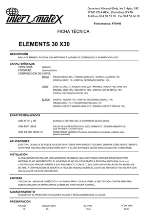 Carretera Vila-real-Onda, km 3 Apdo. 242
12540 VILA-REAL (Castellón) SPAIN
Teléfono 964 50 53 30 . Fax 964 53 66 10
Ficha técnica: FT0146
FICHA TÉCNICA
ELEMENTS 30 X30
DESCRIPCIÓN
MALLA DE MARMOL RUGOSA CON MATERIALES NATURALES COMBINADOS Y ACABADOS PULIDO.
CARACTERÍSTICAS
TIPOLOGÍA: MARMOL
FORMATO: 300mmx300mm
COMPOSICIÓN DE CHIPS:
BEIGE PIEDRA BEIGE 36% / PIZARRA GRIS 23% / CRISTAL MARRON 14%
CRISTAL GRIS 11% / CRISTAL DECORADO DIGITAL 16%
GREY CRISTAL EFECTO MADERA GRIS 22% / MARMOL TRAVERTINO GRIS 19%
MARMOL GRIS 16% / INOX MATE 12% / CRISTAL RAYAS METAL 12%
CRISTAL DECORADO DIGITAL 16%
BLACK CRISTAL NEGRO 17% / CRISTAL DECORADO DIGITAL 17%
PIEDRA GRIS 17% / TRAVERTINO PINTADO 17%
CRISTAL EFECTO MADERA GRIS 17% / CRISTAL EFECTO ESPEJO 17%
ENSAYOS REALIZADOS
UNE 67101 y 1M DUREZA AL RAYADO DE LA SUPERFICIE SEGÚN MOHS.
UNE-ENV 12633 VALOR DE LA RESISTENCIA AL DESLIZAMIENTO / RESBALAMIENTO DE
LOS PAVIMENTOS SIN PULIR.
UNE-EN-ISO 10545-13 RESISTENCIA QUIMICA (Productos domésticos de limpieza y aditivos para
agua de piscinas).
APLICACIONES
ESTE TIPO DE MALLA SE PUEDE APLICAR EN INTERIOR PARA BAÑOS Y COCINAS, SIEMPRE COMO REVESTIMIENTO
APTO PARA PISCINAS (EN CONDICIONES DE PH Y CLORO ESTABLES SEGÚN INDICACIONES DEL FABRICANTE)
INSTALACIÓN
LA COLOCACION SE REALIZA CON ADHESIVOS FLEXIBLES, QUE CONTENGAN ADITIVOS SINTÉTICOS PARA
MATERIALES NO ABSORBENTES. EL ADHESIVO SE APLICA CON ESPÁTULA DENTADA ADECUADA (3 a 4 mm)
Y SE PROCEDE INMEDIATAMENTE A SUS AISLAMIENTO. CON ESTO SE LOGRA UNA INSTALACIÓN SIN BURBUJAS
DE AIRE. A CONTINUACIÓN SE INSERTA LA HOJA DE MOSAICO SOBRE EL LECHO DE ADHESIVO Y SE GOLPEA CON
UNA LLANA DE CAUCHO ENDURECIDO.
LIMPIEZA
UTILIZAR UN LIMPIADOR DOMÉSTICO Y UN PAÑO LIMPIO Y SUAVE. PARA LA PROTECCIÓN CONTRA MANCHAS
DEBERÁ UTILIZAR UN IMPREGNANTE COMERCIAL PARA PIEDRA NATURAL.
ALMACENAMIENTO
ALMACENAR EL PRODUCTO EN LUGARES PLANOS Y RESGUARDADOS DE LA LLUVIA.
PRESENTACIÓN
Pzs/caja cajas por palet Kg. Palet m2
por palet
12 63 1.134 68,04
 