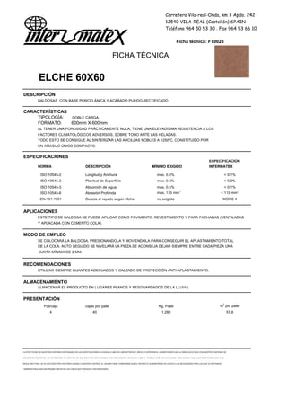 Carretera Vila-real-Onda, km 3 Apdo. 242
12540 VILA-REAL (Castellón) SPAIN
Teléfono 964 50 53 30 . Fax 964 53 66 10
Ficha técnica: FT0025
FICHA TÉCNICA
ELCHE 60X60
DESCRIPCIÓN
BALDOSAS CON BASE PORCELÁNICA Y ACABADO PULIDO-RECTIFICADO
CARACTERÍSTICAS
TIPOLOGÍA: DOBLE CARGA.
FORMATO: 600mm X 600mm
AL TENER UNA POROSIDAD PRÁCTICAMENTE NULA, TIENE UNA ELEVADÍSIMA RESISTENCIA A LOS
FACTORES CLIMATOLÓGICOS ADVERSOS, SOBRE TODO ANTE LAS HELADAS.
TODO ESTO SE CONSIGUE AL SINTERIZAR LAS ARCILLAS NOBLES A 1250ºC, CONSTITUIDO POR
UN AMASIJO ÚNICO COMPACTO.
ESPECIFICACIONES
ESPECIFICACION
NORMA DESCRIPCIÓN MÍNIMO EXIGIDO INTERMATEX
ISO 10545-2 Longitud y Anchura max. 0.6% < 0.1%
ISO 10545-2 Planitud de Superficie max. 0.5% < 0.2%
ISO 10545-3 Absorción de Agua max. 0.5% < 0.1%
ISO 10545-6 Abrasión Profunda max. 175 mm3
< 115 mm3
EN-101:1991 Dureza al rayado según Mohs no exigible MOHS 4
APLICACIONES
ESTE TIPO DE BALDOSA SE PUEDE APLICAR COMO PAVIMENTO, REVESTIMIENTO Y PARA FACHADAS (VENTILADAS
Y APLACADA CON CEMENTO COLA).
MODO DE EMPLEO
SE COLOCARÁ LA BALDOSA, PRESIONANDOLA Y MOVIENDOLA PARA CONSEGUIR EL APLASTAMIENTO TOTAL
DE LA COLA. ACTO SEGUIDO SE NIVELARÁ LA PIEZA.SE ACONSEJA DEJAR SIEMPRE ENTRE CADA PIEZA UNA
JUNTA MÍNIMA DE 2 MM.
RECOMENDACIONES
UTILIZAR SIEMPRE GUANTES ADECUADOS Y CALZADO DE PROTECCIÓN ANTI-APLASTAMIENTO.
ALMACENAMIENTO
ALMACENAR EL PRODUCTO EN LUGARES PLANOS Y RESGUARDADOS DE LA LLUVIA.
PRESENTACIÓN
Pzs/caja cajas por palet Kg. Palet m2
por palet
4 40 1.280 57,6
LA EFECTIVIDAD DE NUESTROS SISTEMAS ESTÁ BASADA EN LAS INVESTIGACIONES LLEVADAS A CABO EN LABORATORIOS Y AÑOS DE EXPERIENCIA. GARANTIZAMOS QUE LA OBRA EJECUTADA CON NUESTROS SISTEMAS SE
ENCUENTRA DENTRO DE LOS ESTÁNDARES A CONDICION DE QUE NUESTRAS INDICACIONES SEAN DEBIDAMENTE SEGUIDAS Y QUE EL TRABAJO ESTÉ BIEN EJECUTADO. DECLINAMOS CUALQUIER RESPONSABILIDAD SI EL
RESULTADO FINAL SE VE AFECTADO POR FACTORES AJENOS A NUESTRO CONTROL. EL USUARIO DEBE COMPROBAR QUE EL PRODUCTO SUMINISTRADO SE AJUSTA A LAS NECESIDADES PARA LAS QUE VA DESTINADO,
DEBIENDO REALIZAR UNA PRUEBA PREVIA EN LOS CASOS QUE PROCEDA O SEA NECESARIO
 