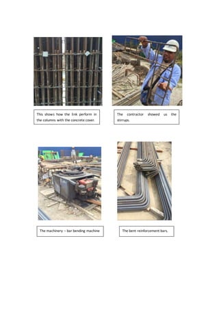 This shows how the link perform in
the columns with the concrete cover.
The contractor showed us the
stirrups.
The machinery – bar bending machine The bent reinforcement bars.
 