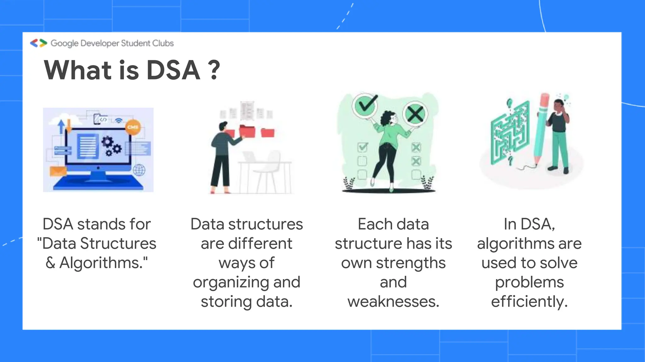 What is DSA ?
DSA stands for
"Data Structures
& Algorithms."
Data structures
are different
ways of
organizing and
storing data.
Each data
structure has its
own strengths
and
weaknesses.
In DSA,
algorithms are
used to solve
problems
efficiently.
 