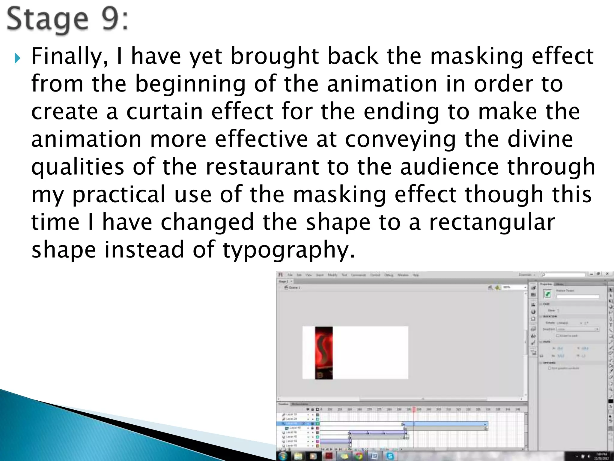    Finally, I have yet brought back the masking effect
    from the beginning of the animation in order to
    create a curtain effect for the ending to make the
    animation more effective at conveying the divine
    qualities of the restaurant to the audience through
    my practical use of the masking effect though this
    time I have changed the shape to a rectangular
    shape instead of typography.
 