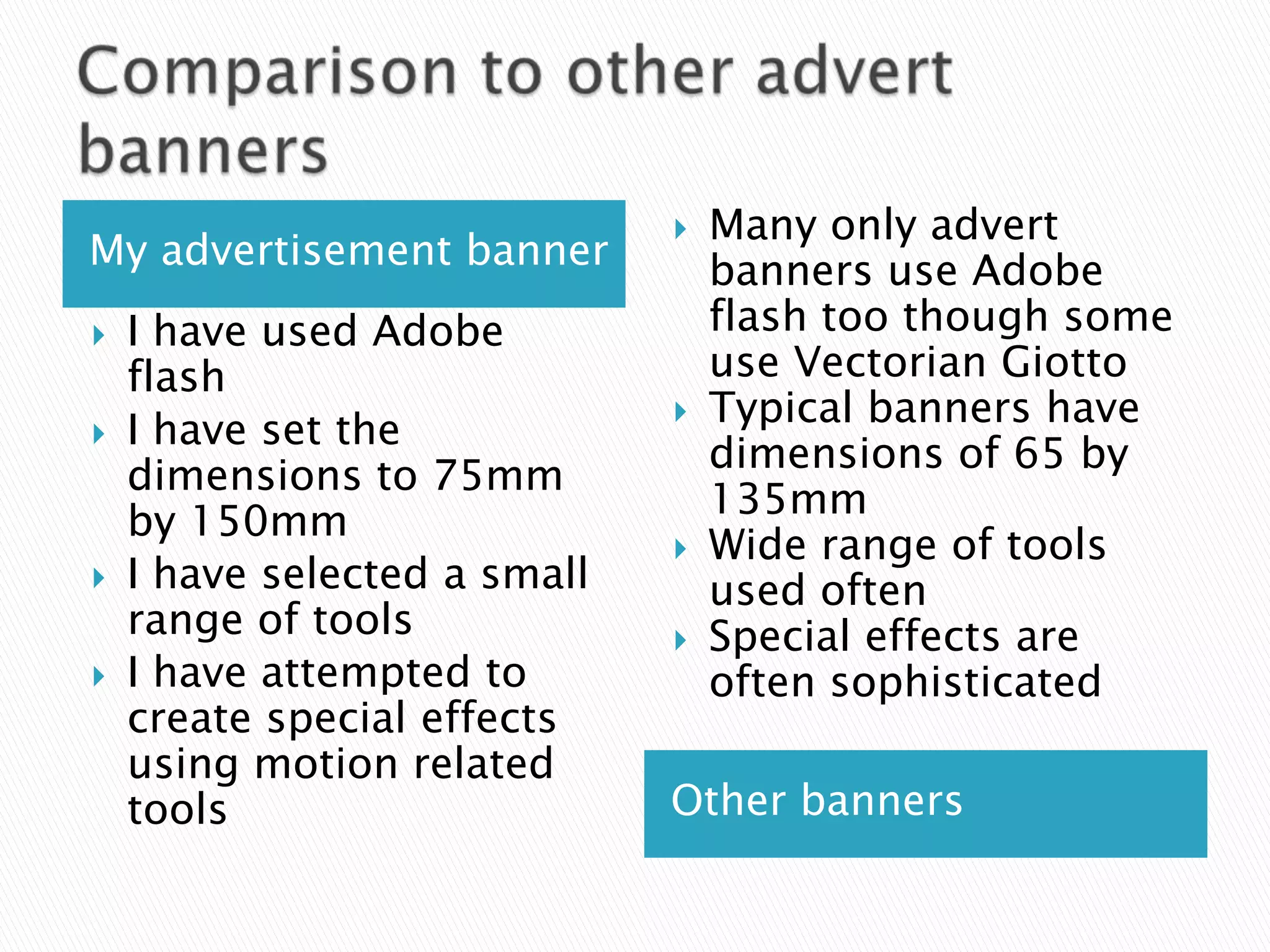    Many only advert
My advertisement banner           banners use Adobe
   I have used Adobe             flash too though some
    flash                         use Vectorian Giotto
                                 Typical banners have
   I have set the
                                  dimensions of 65 by
    dimensions to 75mm
                                  135mm
    by 150mm
                                 Wide range of tools
   I have selected a small       used often
    range of tools               Special effects are
   I have attempted to           often sophisticated
    create special effects
    using motion related
    tools                     Other banners
 