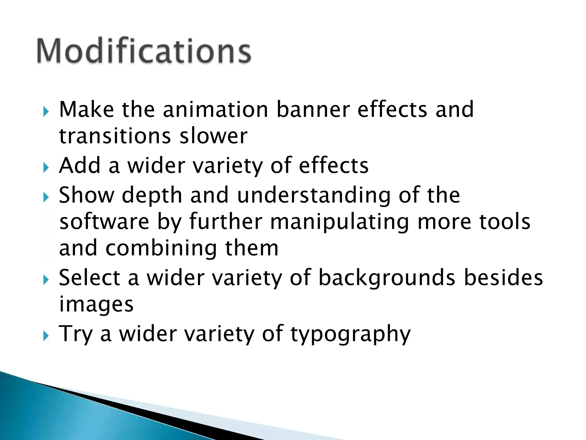    Make the animation banner effects and
    transitions slower
   Add a wider variety of effects
   Show depth and understanding of the
    software by further manipulating more tools
    and combining them
   Select a wider variety of backgrounds besides
    images
   Try a wider variety of typography
 