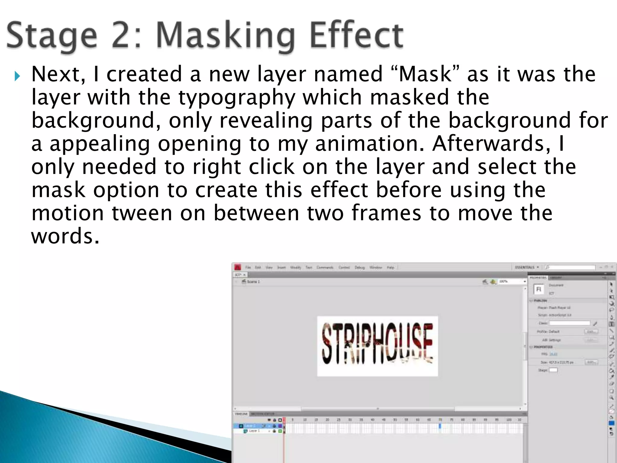    Next, I created a new layer named “Mask” as it was the
    layer with the typography which masked the
    background, only revealing parts of the background for
    a appealing opening to my animation. Afterwards, I
    only needed to right click on the layer and select the
    mask option to create this effect before using the
    motion tween on between two frames to move the
    words.
 