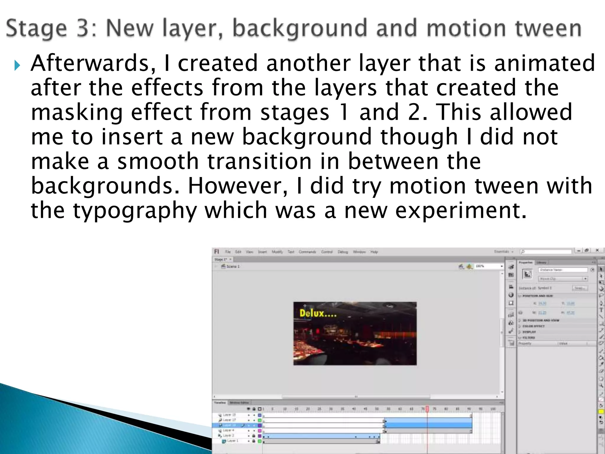    Afterwards, I created another layer that is animated
    after the effects from the layers that created the
    masking effect from stages 1 and 2. This allowed
    me to insert a new background though I did not
    make a smooth transition in between the
    backgrounds. However, I did try motion tween with
    the typography which was a new experiment.
 