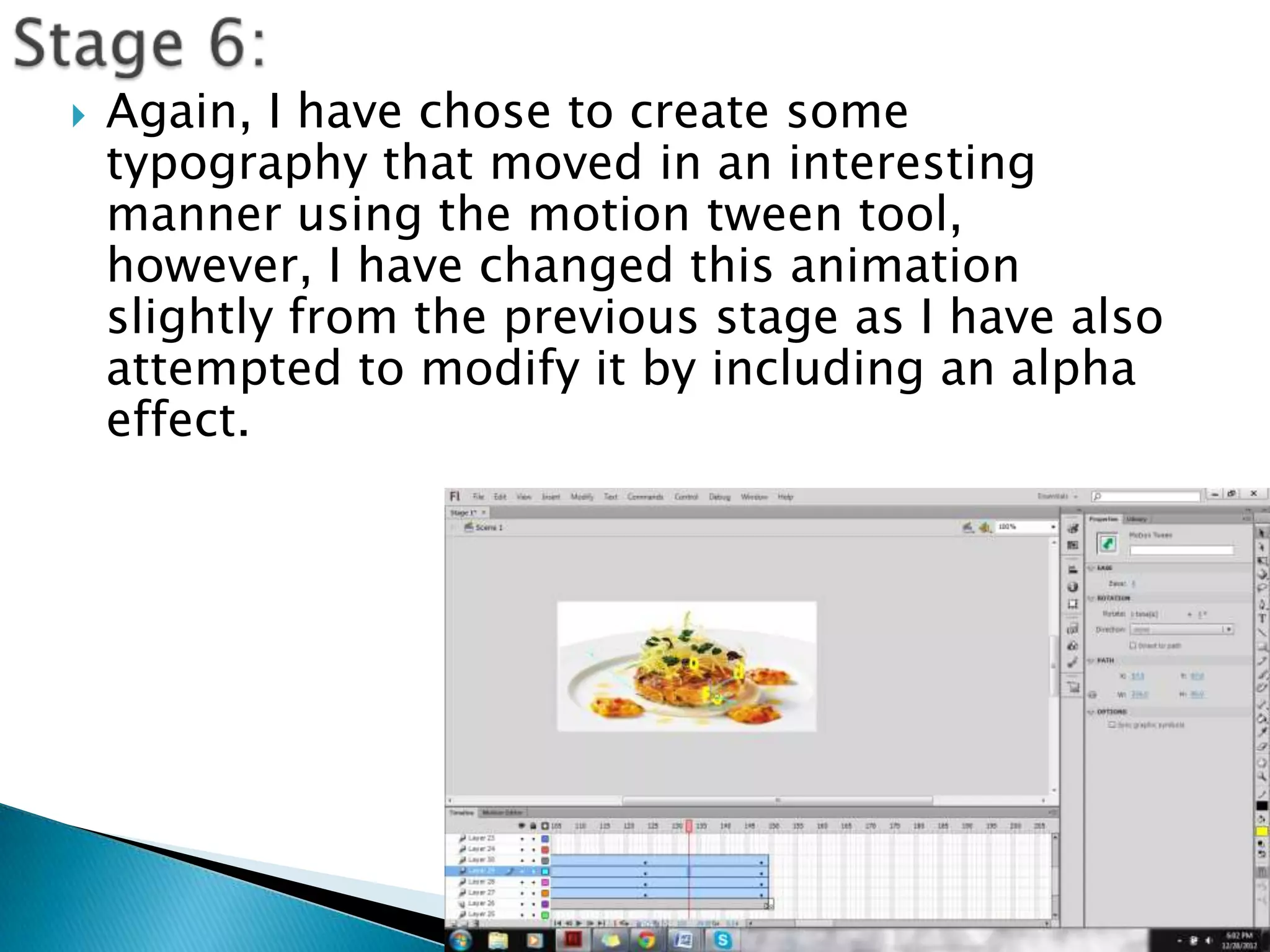    Again, I have chose to create some
    typography that moved in an interesting
    manner using the motion tween tool,
    however, I have changed this animation
    slightly from the previous stage as I have also
    attempted to modify it by including an alpha
    effect.
 