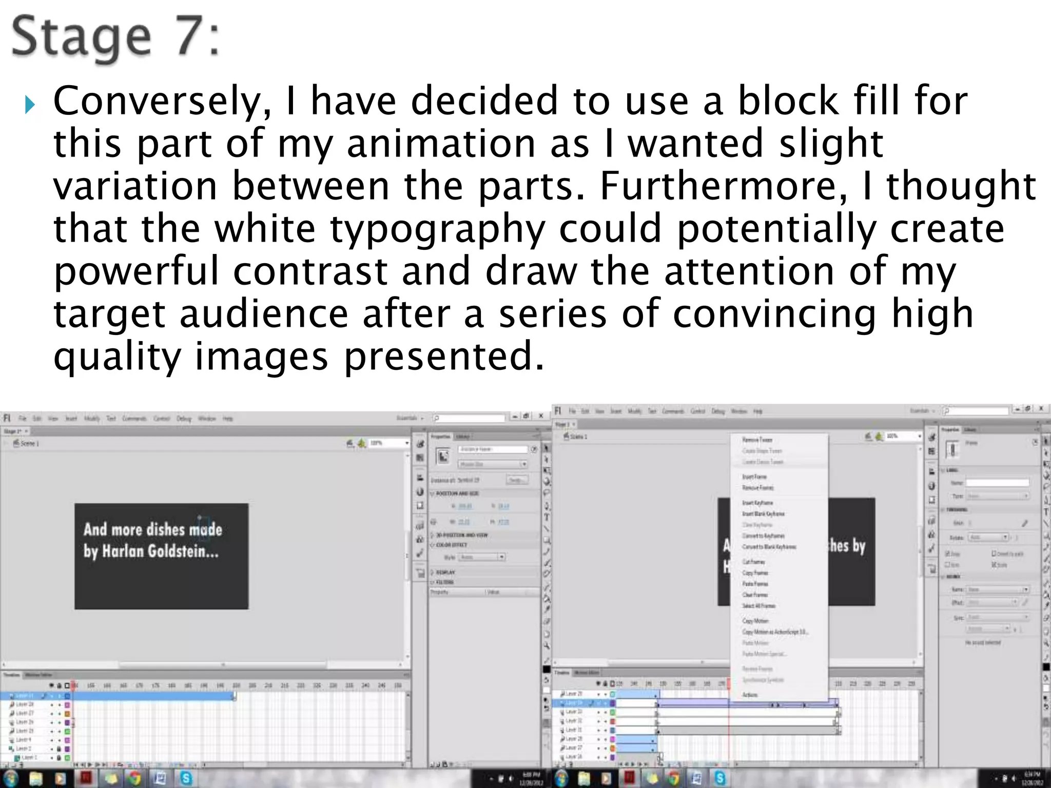   Conversely, I have decided to use a block fill for
    this part of my animation as I wanted slight
    variation between the parts. Furthermore, I thought
    that the white typography could potentially create
    powerful contrast and draw the attention of my
    target audience after a series of convincing high
    quality images presented.
 