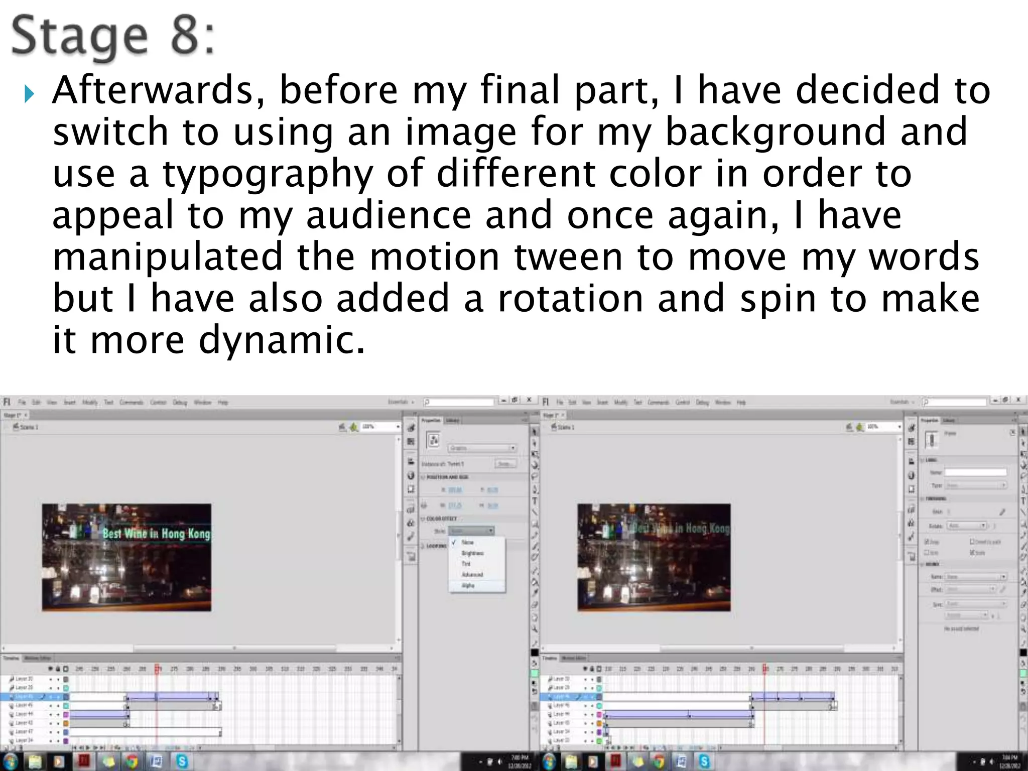   Afterwards, before my final part, I have decided to
    switch to using an image for my background and
    use a typography of different color in order to
    appeal to my audience and once again, I have
    manipulated the motion tween to move my words
    but I have also added a rotation and spin to make
    it more dynamic.
 