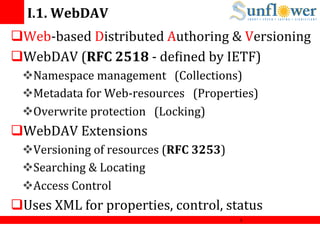 I.1.	
  WebDAV	
  
q Web-­‐based	
  Distributed	
  Authoring	
  &	
  Versioning	
  
q WebDAV	
  (RFC	
  2518	
  -­‐	
  deYined	
  by	
  IETF)	
  
  v Namespace	
  management	
  	
  	
  (Collections)	
  
  v Metadata	
  for	
  Web-­‐resources	
  	
  	
  (Properties)	
  
  v Overwrite	
  protection	
  	
  	
  (Locking)	
  
q WebDAV	
  Extensions	
  
  v Versioning	
  of	
  resources	
  (RFC	
  3253)	
  	
  
  v Searching	
  &	
  Locating	
  
  v Access	
  Control	
  
q Uses	
  XML	
  for	
  properties,	
  control,	
  status	
  
                                                              3	
  
 