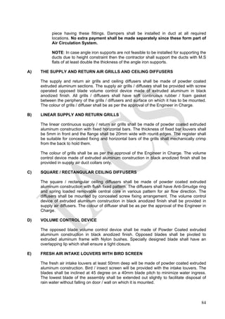 piece having these fittings. Dampers shall be installed in duct at all required
locations. No extra payment shall be made separately since these form part of
Air Circulation System.
NOTE: In case angle iron supports are not feasible to be installed for supporting the
ducts due to height constraint then the contractor shall support the ducts with M.S
flats of at least double the thickness of the angle iron supports.
A) THE SUPPLY AND RETURN AIR GRILLS AND CEILING DIFFUSERS
The supply and return air grills and ceiling diffusers shall be made of powder coated
extruded aluminum sections. The supply air grills / diffusers shall be provided with screw
operated opposed blade volume control device made of extruded aluminum in black
anodized finish. All grills / diffusers shall have soft continuous rubber / foam gasket
between the periphery of the grills / diffusers and surface on which it has to be mounted.
The colour of grills / diffuser shall be as per the approval of the Engineer in Charge.
B) LINEAR SUPPLY AND RETURN GRILLS
The linear continuous supply / return air grills shall be made of powder coated extruded
aluminum construction with fixed horizontal bars. The thickness of fixed bar louvers shall
be 5mm in front and the flange shall be 20mm wide with round edges. The register shall
be suitable for concealed fixing and horizontal bars of the grills shall mechanically crimp
from the back to hold them.
The colour of grills shall be as per the approval of the Engineer in Charge. The volume
control device made of extruded aluminum construction in black anodized finish shall be
provided in supply air duct collars only.
C) SQUARE / RECTANGULAR CEILING DIFFUSERS
The square / rectangular ceiling diffusers shall be made of powder coated extruded
aluminum construction with flush fixed pattern. The diffusers shall have Anti-Smudge ring
and spring loaded removable central core in various pattern for air flow direction. The
diffusers shall be mounted by concealed screw fixing arrangement. The volume control
device of extruded aluminum construction in black anodized finish shall be provided in
supply air diffusers. The colour of diffuser shall be as per the approval of the Engineer in
Charge.
D) VOLUME CONTROL DEVICE
The opposed blade volume control device shall be made of Powder Coated extruded
aluminum construction in black anodized finish. Opposed blades shall be pivoted to
extruded aluminum frame with Nylon bushes. Specially designed blade shall have an
overlapping lip which shall ensure a tight closure.
E) FRESH AIR INTAKE LOUVERS WITH BIRD SCREEN
The fresh air intake louvers at least 50mm deep will be made of powder coated extruded
aluminum construction. Bird / insect screen will be provided with the intake louvers. The
blades shall be inclined at 45 degree on a 40mm blade pitch to minimize water ingress.
The lowest blade of the assembly shall be extended out slightly to facilitate disposal of
rain water without falling on door / wall on which it is mounted.
84
 