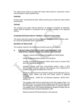 The intake louvers shall be provided with factory fitted aluminum construction volume
control dampers in black anodized finish.
PAINTING
All ducts collar / shoot behind the grills / diffuser shall be given at least two coats oil black
enamel paints.
TESTING
The complete duct system shall be tested for air leakage & complete air distribution
system shall be balanced in accordance with air quantities indicated on the approved
drawing
STANDARD SPECIFICATION OF THERMAL / ACOUSTIC INSULATION
This section deals with supply and fixing of thermal / acoustic insulation of ducts, pipes
etc. as per the specification given in this section.
MATERIAL OF INSULATION
The insulation material of the following kind shall be used for cold insulation.
a) FOR DUCT INSULATION WITH CLASS O ANTI-MICROBIAL TYPE
13MM NITRIAL RUBBER HAVING FOLLOWING SPECIFICATION:
- Insulation material shall be Closed Cell Elastomeric Nitrile Rubber
- Density of Material shall be between 40 to 60 Kg/m3
- Thermal conductivity of elastomeric Nitrile rubber shall not exceed 0.033
W/mK at mean temperature of 0°C
- Insulation material shall have anti-microbial product, which is EPA
(Environmental Protection Agency), USA approved, as an integral part of
insulation that cannot be washed off or worn off.
- It shall give enhanced level of protection against harmful Microbes such as
bacteria, mold, mildew and fungi and should confirm to following
standards:
Fungi Resistance – ASTM G21 and Bacterial resistance –ASTM 2180 /
ASTM G 22.
- The insulation shall have fire performance such that it passes Class 1 as
per BS476 Part 7 for surface spread of flame as per BS 476 and also pass
Fire Propagation requirement as per BS476 Part 6 to meet the Class ‘O’
Fire category as per 1991 Building Regulations (England & Wales) and the
Building Standards (Scotland) Regulations 1990
- Material should be FM (Factory Mutual), USA approved.
85
 