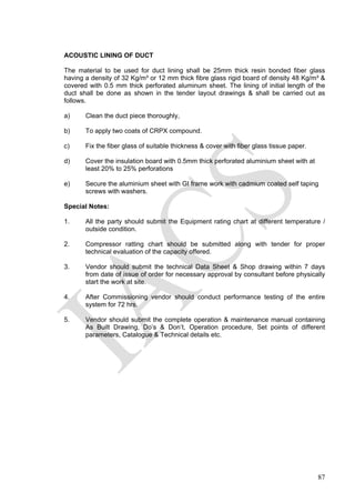 87
ACOUSTIC LINING OF DUCT
The material to be used for duct lining shall be 25mm thick resin bonded fiber glass
having a density of 32 Kg/m³ or 12 mm thick fibre glass rigid board of density 48 Kg/m³ &
covered with 0.5 mm thick perforated aluminum sheet. The lining of initial length of the
duct shall be done as shown in the tender layout drawings & shall be carried out as
follows.
a) Clean the duct piece thoroughly,
b) To apply two coats of CRPX compound.
c) Fix the fiber glass of suitable thickness & cover with fiber glass tissue paper.
d) Cover the insulation board with 0.5mm thick perforated aluminium sheet with at
least 20% to 25% perforations
e) Secure the aluminium sheet with GI frame work with cadmium coated self taping
screws with washers.
Special Notes:
1. All the party should submit the Equipment rating chart at different temperature /
outside condition.
2. Compressor ratting chart should be submitted along with tender for proper
technical evaluation of the capacity offered.
3. Vendor should submit the technical Data Sheet & Shop drawing within 7 days
from date of issue of order for necessary approval by consultant before physically
start the work at site.
4. After Commissioning vendor should conduct performance testing of the entire
system for 72 hrs.
5. Vendor should submit the complete operation & maintenance manual containing
As Built Drawing, Do’s & Don’t, Operation procedure, Set points of different
parameters, Catalogue & Technical details etc.
 