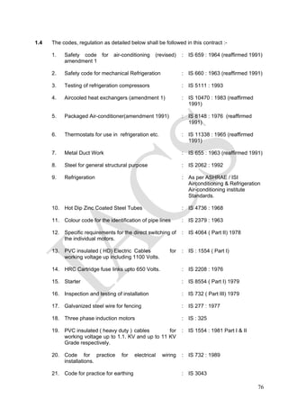 1.4 The codes, regulation as detailed below shall be followed in this contract :-
1. Safety code for air-conditioning (revised)
amendment 1
: IS 659 : 1964 (reaffirmed 1991)
2. Safety code for mechanical Refrigeration : IS 660 : 1963 (reaffirmed 1991)
3. Testing of refrigeration compressors : IS 5111 : 1993
4. Aircooled heat exchangers (amendment 1) : IS 10470 : 1983 (reaffirmed
1991)
5. Packaged Air-conditioner(amendment 1991) : IS 8148 : 1976 (reaffirmed
1991)
6. Thermostats for use in refrigeration etc. : IS 11338 : 1965 (reaffirmed
1991)
7. Metal Duct Work : IS 655 : 1963 (reaffirmed 1991)
8. Steel for general structural purpose : IS 2062 : 1992
9. Refrigeration : As per ASHRAE / ISI
Airconditioning & Refrigeration
Air-conditioning institute
Standards.
10. Hot Dip Zinc Coated Steel Tubes : IS 4736 : 1968
11. Colour code for the identification of pipe lines : IS 2379 : 1963
12. Specific requirements for the direct switching of
the individual motors.
: IS 4064 ( Part II) 1978
13. PVC insulated ( HD) Electric Cables for
working voltage up including 1100 Volts.
: IS : 1554 ( Part I)
14. HRC Cartridge fuse links upto 650 Volts. : IS 2208 : 1976
15. Starter : IS 8554 ( Part I) 1979
16. Inspection and testing of installation : IS 732 ( Part III) 1979
17. Galvanized steel wire for fencing : IS 277 : 1977
18. Three phase induction motors : IS : 325
19. PVC insulated ( heavy duty ) cables for
working voltage up to 1.1. KV and up to 11 KV
Grade respectively.
: IS 1554 : 1981 Part I & II
20. Code for practice for electrical wiring
installations.
: IS 732 : 1989
21. Code for practice for earthing : IS 3043
76
 