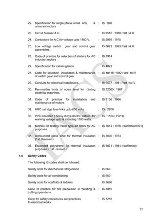 22. Specification for single phase small A/C &
universal motors
: IS : 996
23. Circuit breaker A.C : IS 2516 : 1980 Part I & II
24. Contactors for A.C for voltage upto 1100 V. : IS 2959 : 1975
25. Low voltage switch gear and control gear
assemblies.
: IS 8623 : 1993 Part I & II
26. Code of practice for selection of starters for AC
induction motors
: IS 3914
27. Specification for cables glands : IS 4821
28. Code for selection, installation & maintenance
of switch gear and control gear.
: IS 10118 :1982 Part I to IV
29. Conduits for electrical installations : IS 9537 : 1981 Part I to IV
30. Permissible limits of noise level for rotating
electrical machines.
: IS 12065 : 1987
31. Code of practice for installation and
maintenance of motors
: IS 3106 : 1966
32. HRC catridge fuse links upto 650 volts : IS : 2208
33. PVC insulated ( heavy duty) electric cables for
working voltage upto & including 1100 watts.
: IS ; 1554 ( Part I)
34. Method for testing Panel type air filters for AC
purposes.
: IS 7613 : 1975 (reaffirmed1991)
35. Unbounded glass wool for thermal insulation
(1st. Revision)
: IS 3690 : 1974
36. Expanded polystrene for thermal insulation
purposes. ( 1st. revision)
: IS 4671 ; 1984 (reaffirmed)
1.5 Safety Codes
The following IS codes shall be followed:
Safety code for mechanical refrigeration : IS 660
Safety code for air conditioning : IS 659
Safety code for scaffolds & ladders : IS 3696
Code of practice for fire precaution in Welding &
cutting operations
: IS 3016
Code for safety procedures and practices
In electrical works
: IS 5216
77
 