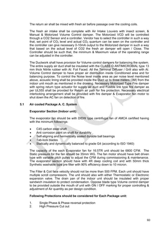 The return air shall be mixed with fresh air before passage over the cooling coils.
The fresh air intake shall be complete with Air Intake Louvers with insect screen, &
Manual & Motorized Volume Control damper. The Motorized VCD will be controlled
through a CO2 Sensor and a controller. Vendor has to select the controller in such a way
that, set point of CO2 level and actual CO2 quantum can be seen on the controller and
the controller can give necessary 0-10mA output to the Motorized damper in such a way
that based on the actual level of CO2 the fresh air damper will open / Close. The
Controller should be such that, the minimum & Maximum value of the operating range
can be adjusted in the controller.
The Ductwork shall have provision for Volume control dampers for balancing the system.
The entire supply air duct shall be insulated with the CLASS O ANTIMICROBIAL type 13
mm thick Nitrile rubber with Al. Foil Faced. All the Terminal Diffuser / Grill also with Al.
Volume Control damper to have proper air distribution inside Conditioned area and for
balancing purpose. To control the Noise level inside area as per noise level mentioned
above, acoustic lining shall be provided inside the Duct up to three meters (3M) from the
indoor unit mouth as mentioned in the drawing. Necessary Motorized Type Fire damper
with spring return type actuator for supply air duct and Fusible link type fire damper as
per UL555 shall be provided for Return air path for fire protection. Necessary electrical
interlocking arrangement shall be provided with fire damper & Evaporator fan motor to
shut down the AC fan on detection of fire.
5.1 Air cooled Package A. C. System
Evaporator Section (Indoor unit):
The evaporator fan should be with DIDW type centrifugal fan of AMCA certified having
with the minimum followings:
• C45 carbon steel shaft
• Anti corrosion paint on shaft for durability
• Self-aligning and hermetically sealed durable ball bearings
• Tab-lock blades
• Statically and dynamically balanced to grade G4 (according to ISO 1940)
The capacity of the each Evaporator fan for 16.5TR unit should be 6800 CFM. The
Static pressure for the fan should be 35mm WG. The fan motor should have belt driven
type with variable pitch pulley to adjust the CFM during commissioning & maintenance.
The evaporator section should have with 4R deep cooling coil and with 50mm thick
Synthetic washable type pre filter with 90% efficiency down to 10 micron.
The Filter & Coil face velocity should not be more than 500 FPM. Each unit should have
multiple scroll compressors. The unit should also with either Thermostatic or Electronic
expansion valve. The drain pan of the indoor unit should be insulated with proper
sandwich insulation to protect condensation. Oppose blade type Volume control damper
to be provided outside the mouth of unit with ON / OFF marking for proper controlling &
adjustment of Air quantity as per design condition.
Following Protections should be considered for Each Package unit:
1. Single Phase & Phase reversal protection
2. High Pressure Cut out
80
 
