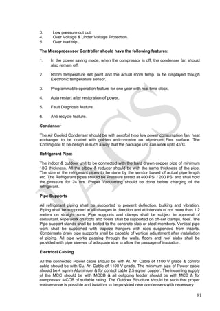 3. Low pressure cut out.
4. Over Voltage & Under Voltage Protection.
5. Over load trip .
The Microprocessor Controller should have the following features:
1. In the power saving mode, when the compressor is off, the condenser fan should
also remain off.
2. Room temperature set point and the actual room temp. to be displayed though
Electronic temperature sensor.
3. Programmable operation feature for one year with real time clock.
4. Auto restart after restoration of power.
5. Fault Diagnosis feature.
6. Anti recycle feature.
Condenser
The Air Cooled Condenser should be with aerofoil type low power consumption fan, heat
exchanger to be coated with golden anticorrosive on aluminum Fins surface. The
Cooling coil to be design in such a way that the package unit can work upto 45o
C.
Refrigerant Pipe:
The indoor & outdoor unit to be connected with the hard drawn copper pipe of minimum
18G thickness. All the elbow & reducer should be with the same thickness of the pipe.
The size of the refrigerant pipes to be done by the vendor based of actual pipe length
etc. The Refrigerant pipes should be Pressure tested at 400 PSI / 200 PSI and shall hold
the pressure for 24 hrs. Proper Vacuuming should be done before charging of the
refrigerant.
Pipe Supports
All refrigerant piping shall be supported to prevent deflection, bulking and vibration.
Piping shall be supported at all changes in direction and at intervals of not more than 1.2
meters on straight runs. Pipe supports and clamps shall be subject to approval of
consultant. Pipe work on roofs and floors shall be supported on off-set clamps, floor. The
Pipe support stands shall be bolted to the concrete slab or steel members. Vertical pipe
work shall be supported with trapeze hangers with rods suspended from inserts.
Condensate drain pipe supports shall be capable of vertical adjustment after installation
of piping. All pipe works passing through the walls, floors and roof slabs shall be
provided with pipe sleeves of adequate size to allow the passage of insulation.
Electrical Cabling
All the connected Power cable should be with Al. Ar. Cable of 1100 V grade & control
cable should be with Cu. Ar. Cable of 1100 V grade. The minimum size of Power cable
should be 4 sqmm Aluminium & for control cable 2.5 sqmm copper. The incoming supply
of the MCC should be with MCCB & all outgoing feeder should be with MCB & for
compressor MCCB of suitable rating. The Outdoor Structure should be such that proper
maintenance is possible and isolators to be provided near condensers with necessary
81
 