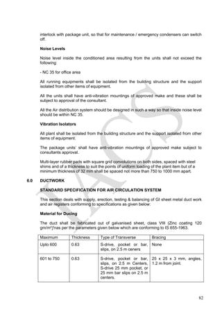 interlock with package unit, so that for maintenance / emergency condensers can switch
off.
Noise Levels
Noise level inside the conditioned area resulting from the units shall not exceed the
following:
- NC 35 for office area
All running equipments shall be isolated from the building structure and the support
isolated from other items of equipment.
All the units shall have anti-vibration mountings of approved make and these shall be
subject to approval of the consultant.
All the Air distribution system should be designed in such a way so that inside noise level
should be within NC 35.
Vibration Isolators
All plant shall be isolated from the building structure and the support isolated from other
items of equipment.
The package units’ shall have anti-vibration mountings of approved make subject to
consultants approval.
Multi-layer rubber pads with square grid convolutions on both sides, spaced with steel
shims and of a thickness to suit the points of uniform loading of the plant item but of a
minimum thickness of 32 mm shall be spaced not more than 750 to 1000 mm apart.
6.0 DUCTWORK
STANDARD SPECIFICATION FOR AIR CIRCULATION SYSTEM
This section deals with supply, erection, testing & balancing of GI sheet metal duct work
and air registers conforming to specifications as given below:
Material for Ducing
The duct shall be fabricated out of galvanised sheet, class VIII (Zinc coating 120
gm/m²ƒnas per the parameters given below which are conforming to IS 655-1963.
Maximum Thickness Type of Transverse Bracing
Upto 600 0.63 S-drive, pocket or bar,
slips, on 2.5 m ceners
None
601 to 750 0.63 S-drive, pocket or bar,
slips, on 2.5 m Centers,
S-drive 25 mm pocket, or
25 mm bar slips on 2.5 m
centers.
25 x 25 x 3 mm, angles,
1.2 m from joint.
82
 