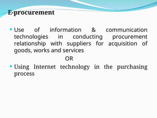 E-procurement
 Use of information & communication
technologies in conducting procurement
relationship with suppliers for acquisition of
goods, works and services
OR
 Using Internet technology in the purchasing
process
 