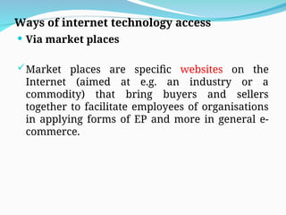 Ways of internet technology access
 Via market places
Market places are specific websites on the
Internet (aimed at e.g. an industry or a
commodity) that bring buyers and sellers
together to facilitate employees of organisations
in applying forms of EP and more in general e-
commerce.
 