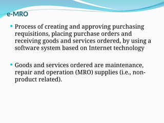 e-MRO
 Process of creating and approving purchasing
requisitions, placing purchase orders and
receiving goods and services ordered, by using a
software system based on Internet technology
 Goods and services ordered are maintenance,
repair and operation (MRO) supplies (i.e., non-
product related).
 