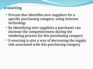 e-sourcing
 Process that identifies new suppliers for a
specific purchasing category, using Internet
technology
 By identifying new suppliers a purchaser can
increase the competitiveness during the
tendering process for this purchasing category
 E-sourcing is also a way of decreasing the supply
risk associated with this purchasing category
 