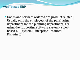 web-based ERP
 Goods and services ordered are product related.
Usually only the employees of the purchasing
department (or the planning department) are
using the supporting software system (a web-
based ERP-system (Enterprise Resource
Planning)).
 